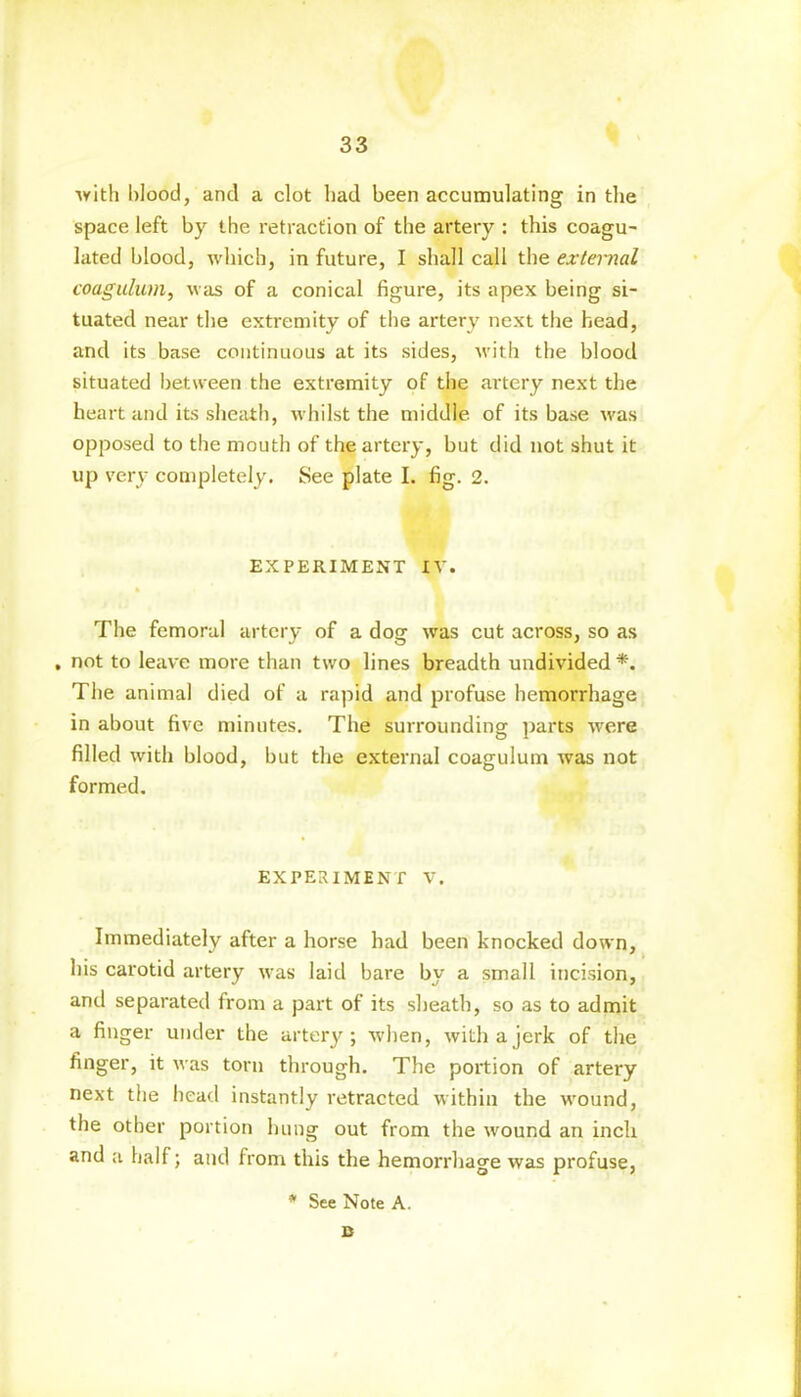 with blood, and a clot had been accumulating in the space left by the retraction of the artery : this coagu- lated blood, which, in future, I shall call the external coaguluvi, was of a conical figure, its apex being si- tuated near the extremity of the artery next the head, and its base continuous at its sides, with the blood situated between the extremity of the artery next the heart and its sheath, whilst the middle of its base was opposed to the mouth of the artery, but did not shut it up very completely. See plate I. fig. 2. EXPERIMENT IV. The femoral artery of a dog was cut across, so as . not to leave more than two lines breadth undivided *. The animal died of a rapid and profuse hemorrhage in about five minutes. The surrounding parts were filled with blood, but the external coagulum was not formed. EXPERIMENT V. Immediately after a horse had been knocked down, his carotid artery was laid bare by a small incision, and separated from a part of its sheath, so as to admit a finger under the artery; when, with a jerk of the finger, it was torn through. The portion of artery next the head instantly retracted within the wound, the other portion hung out from the wound an inch and a half; and from this the hemorrhage was profuse, * See Note A. B