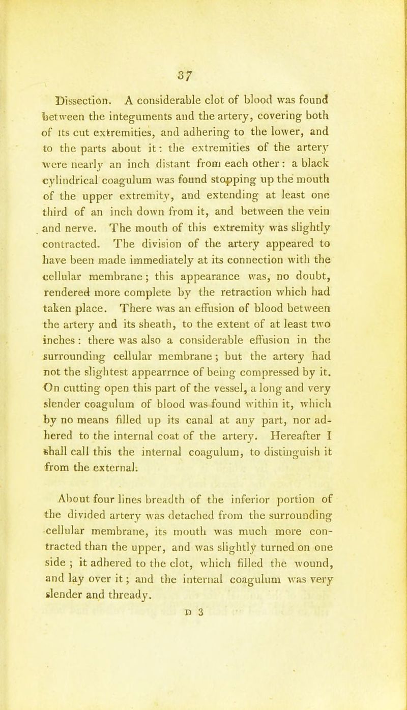 Dissection. A considerable clot of blood was found between the integuments and the artery, covering both of its cut extremities, and adhering to the lower, and to the parts about it: the extremities of the artery were nearly an inch distant from each other: a black cylindrical coagulum was found stopping up the mouth of the upper extremity, and extending at least one third of an inch down from it, and between the vein and nerve. The mouth of this extremity was slightly contracted. The division of the artery appeared to have been made immediately at its connection with the cellular membrane; this appearance was, no doubt, rendered more complete by the retraction which had taken place. There was an effusion of blood between the artery and its sheath, to the extent of at least two inches : there was also a considerable effusion in the surrounding cellular membrane; but the artery had not the slightest appearrnce of being compressed by it. On cutting open this part of the vessel, a long and very slender coagulum of blood was found within it, which by no means filled up its canal at any part, nor ad- hered to the internal coat of the artery. Hereafter I shall call this the internal coagulum, to distinguish it from the external: About four lines breadth of the inferior portion of the divided artery was detached from the surrounding cellular membrane, its mouth was much more con- tracted than the upper, and was slightly turned on one side ; it adhered to the clot, which filled the wound, and lay over it; and the internal coagulum was very slender and thready. n 3