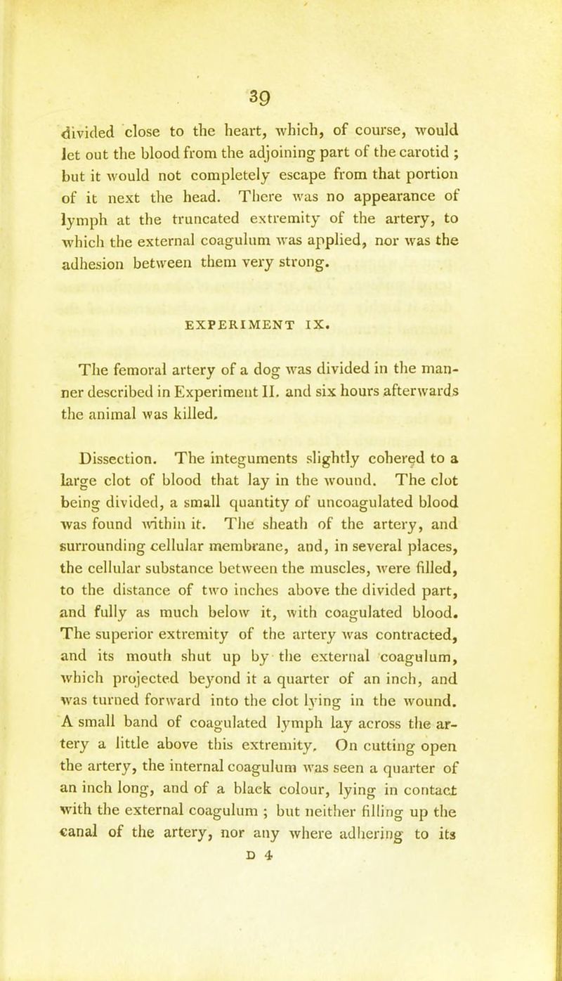 divided close to the heart, which, of course, would let out the blood from the adjoining part of the carotid ; but it would not completely escape from that portion of it next the head. There was no appearance of lymph at the truncated extremity of the artery, to which the external coagulum was applied, nor was the adhesion between them very strong. EXPERIMENT IX. The femoral artery of a dog was divided in the man- ner described in Experiment II. and six hours afterwards the animal was killed. Dissection. The integuments slightly cohered to a large clot of blood that lay in the wound. The clot being divided, a small quantity of uncoagulated blood was found within it. The sheath of the artery, and surrounding cellular membrane, and, in several places, the cellular substance between the muscles, were filled, to the distance of two inches above the divided part, and fully as much below it, with coagulated blood. The superior extremity of the artery was contracted, and its mouth shut up by the external coagulum, which projected beyond it a quarter of an inch, and was turned forward into the clot lying in the wound. A small band of coagulated lymph lay across the ar- tery a little above this extremity. On cutting open the artery, the internal coagulum was seen a quarter of an inch long, and of a black colour, lying in contact with the external coagulum ; but neither filling up the canal of the artery, nor any where adhering to its d 4