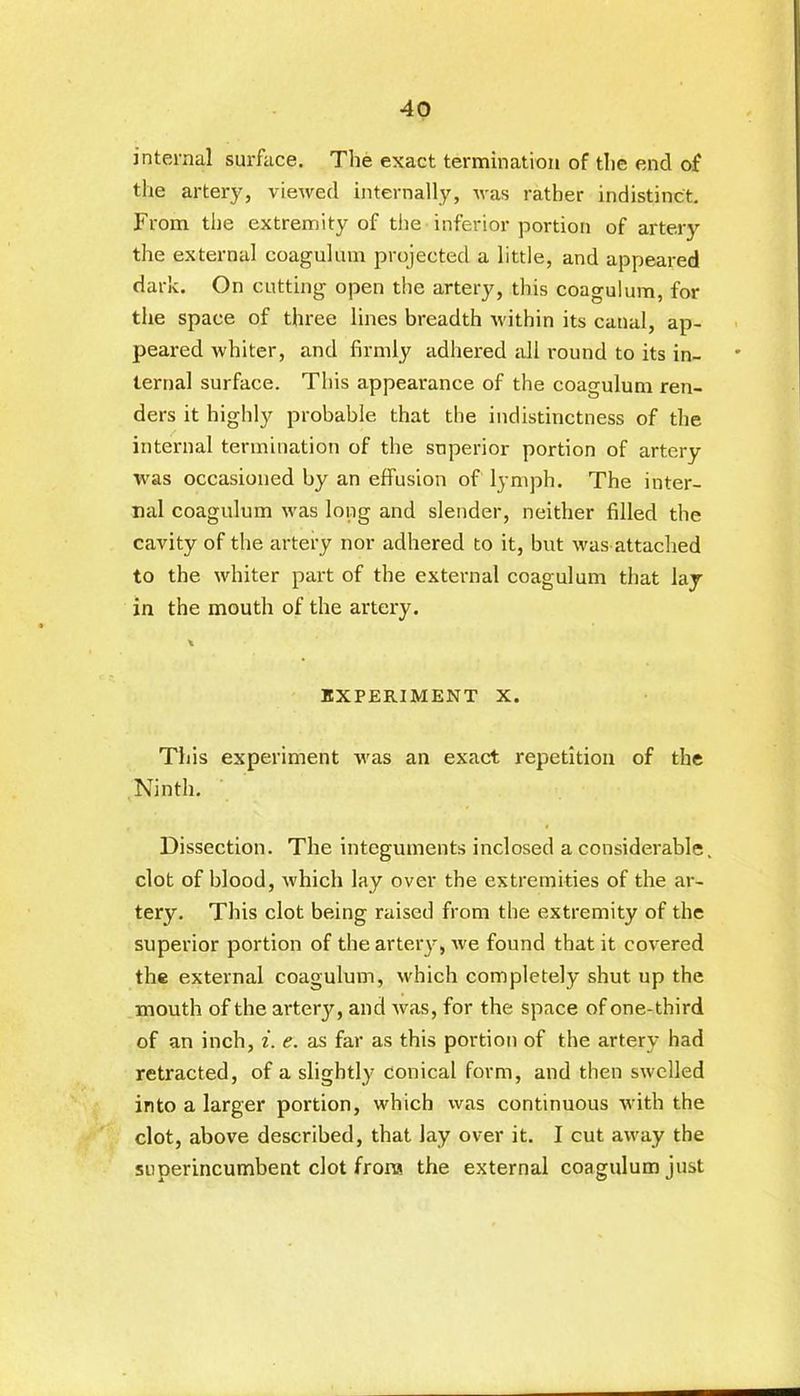 internal surface. The exact termination of the end of the artery, viewed internally, was rather indistinct. From the extremity of the inferior portion of artery the external coagulum projected a little, and appeared dark. On cutting open the artery, this coagulum, for the space of three lines breadth within its canal, ap- peared whiter, and firmly adhered all round to its in- ternal surface. This appearance of the coagulum ren- ders it highly probable that the indistinctness of the internal termination of the superior portion of artery was occasioned by an effusion of lymph. The inter- nal coagulum was long and slender, neither filled the cavity of the artery nor adhered to it, but was attached to the whiter part of the external coagulum that lay- in the mouth of the artery. EXPERIMENT X. This experiment was an exact repetition of the Ninth. Dissection. The integuments inclosed a considerable, clot of blood, which lay over the extremities of the ar- tery. This clot being raised from the extremity of the superior portion of the artery, we found that it covered the external coagulum, which completely shut up the mouth of the artery, and was, for the space of one-third of an inch, i. e. as far as this portion of the artery had retracted, of a slightly conical form, and then swelled into a larger portion, which was continuous with the clot, above described, that lay over it. I cut away the superincumbent clot frora the external coagulum just