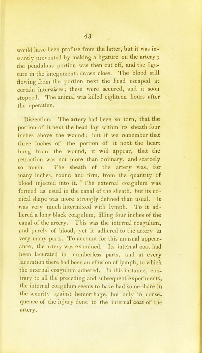 would have been profuse from the latter, but it was in- stantly prevented by making a ligature on the artery ; the pendulous portion was then cut off, and the liga- ture in the integuments drawn close. The blood still flowing from the portion next the head escaped at certain interstices; these were secured, and it soon stopped. The animal was killed eighteen hours after the operation. Dissection. The artery had been so torn, that the portion of it next the head lay within its sheath four inches above the wound ; but if we remember that three inches of the portion of it next the heart hung from the wound, it will appear, that the retraction was not more than ordinary, and scarcely so much. The sheath of the artery was, for many inches, round and firm, from the quantity of blood injected into it. The external coagulum was formed as usual in the canal of the sheath, but its co- nical shape was more strongly defined than usual. It was very much intermixed with lymph. To it ad- hered a long black coagulum, filling four inches of the canal of the artery. This was the internal coagulum, and purely of blood, }7et it adhered to the artery in very many parts. To account for this unusual appear- ance, the artery was examined. Its internal coat had been lacerated in numberless parts, and at every laceration there had been an effusion of lymph, to which the internal coagulum adhered. In this instance, con- trary to all the preceding and subsequent experiments, the internal coagulum seems to have had some share in the security against hemorrhage, but only in conse- quence of the injury done to the internal coat of the artery.