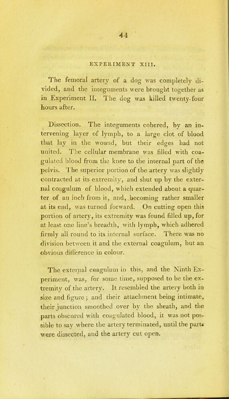 EXPERIMENT XIII. The femoral artery of a dog was completely di- vided, and the integuments were brought together as in Experiment II. The dog was killed twenty-four hours after. Dissection, The integuments cohered, by an in- tervening layer of lymph, to a large clot of blood that lay in the wound, but their edges had not united. The cellular membrane was filled with coa- gulated blood from the knee to the internal part of the pelvis. The superior portion of the artery was slightly contracted at its extremity, and shut up by the exter- nal coagulum of blood, which extended about a quar- ter of an inch from it, and, becoming rather smaller at its end, was turned forward. On cutting open this portion of artery, its extremity was found filled up, for at least one line’s breadth, with lymph, which adhered firmly all round to its internal surface. There was no division between it and the external coagulum, but an obvious difference in colour. The external coagulum in this, and the Ninth Ex- periment, was, for some time, supposed to be the ex- tremity of the artery. It resembled the artery both in size and figure ; and their attachment being intimate, their junction smoothed over by the sheath, and the parts obscured with coagulated blood, it was not pos- sible to say where the artery terminated, until the parts were dissected, and the artery cut open. I