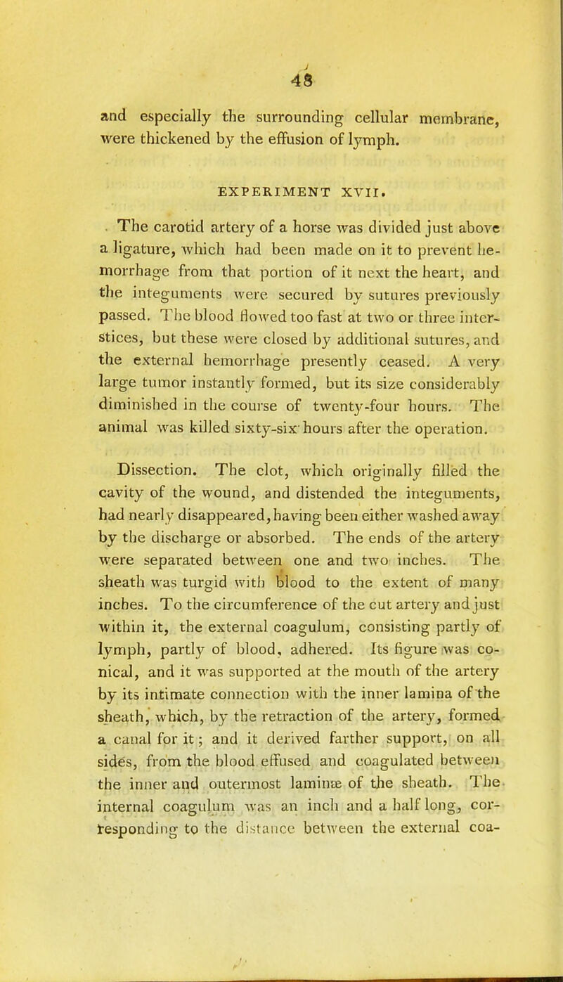 and especially the surrounding cellular membrane, were thickened by the effusion of tymph. EXPERIMENT XVII. The carotid artery of a horse ivas divided just above a ligature, which had been made on it to prevent he- morrhage from that portion of it next the heart, and the integuments were secured by sutures previously passed. The blood flowed too fast at two or three inter- stices, but these were closed by additional sutures, and the external hemorrhage presently ceased. A very large tumor instantly formed, but its size considerably diminished in the course of twenty-four hours. The animal was killed sixty-six'hours after the operation. Dissection. The clot, which originally filled the cavity of the wound, and distended the integuments, had nearly disappeared, having been either washed away by the discharge or absorbed. The ends of the artery were separated between one and two inches. The sheath was turgid with blood to the extent of many inches. To the circumference of the cut artery and just within it, the external coagulum, consisting partly of fymph, partly of blood, adhered. Its figure was co- nical, and it was supported at the mouth of the artery by its intimate connection with the inner lamina of the sheath, which, by the retraction of the artery, formed a canal for it; and it derived farther support, on all sides, from the blood effused and coagulated between the inner and outermost laminae of the sheath. The internal coagulum was an inch and a half long, cor- responding to the distance between the external coa-