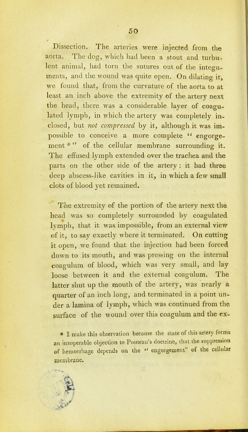 Dissection. The arteries were injected from the aorta. The dog, which had been a stout and turbu- lent animal, had torn the sutures out of the integu- ments, and the wound was quite open. On dilating it, we found that, from the curvature of the aorta to at least an inch above the extremity of the artery next the head, there was a considerable layer of coagu- lated lymph, in which the artery was completely in- closed, but not compressed by it, although it was im- possible to conceive a more complete “ engorge- ment * ” of the cellular membrane surrounding it. The effused lymph extended over the trachea and the parts on the other side of the artery : it had three deep abscess-like cavities in it, in which a few small clots of blood yet remained. The extremity of the portion of the artery next the head was so completely surrounded by coagulated, lymph, that it was impossible, from an external view of it, to say exactly where it terminated. On cutting it open, we found that the injection had been forced down to its mouth, and was pressing on the internal coagulum of blood, which was very small, and lay loose between it and the external coagulum. The latter shut up the mouth of the artery, was nearly a quarter of an inch long, and terminated in a point un- der a lamina of lymph, which was continued from the surface of the wound over this coagulum and the ex- * I make this observation because the state of this artery forms an insuperable objection to Pouteau’s doctrine, that the suppression of hemorrhage depends on the “ engorgement” of the cellular membrane.