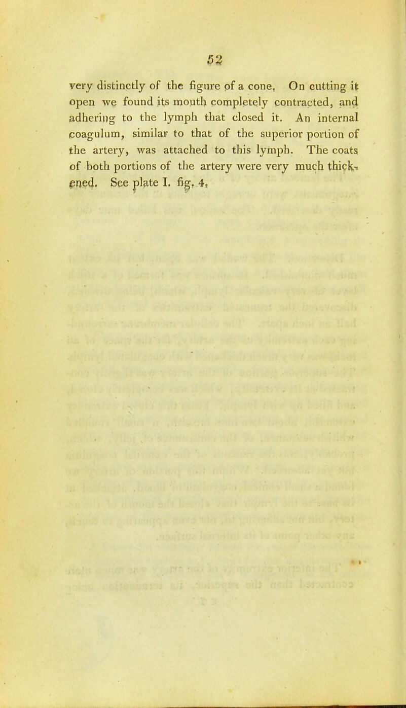 very distinctly of the figure of a cone, On cutting it open we found its mouth completely contracted, and adhering to the lymph that closed it. An internal coagulum, similar to that of the superior portion of the artery, was attached to this lymph. The coats of both portions of the artery were very much thick-*