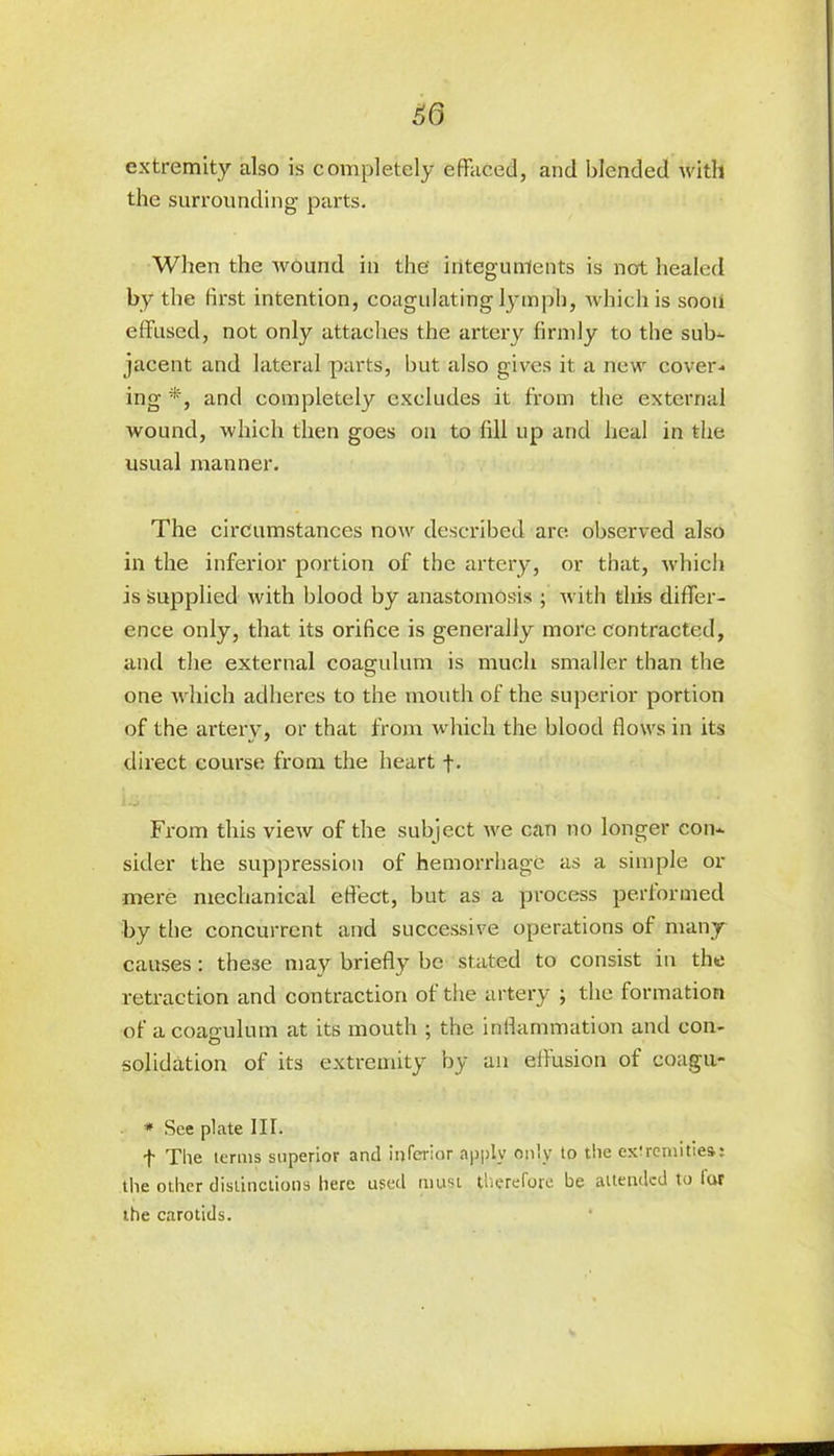 £0 extremity also is completely effaced, and blended with the surrounding parts. When the wound in the integuments is not healed by the first intention, coagulating lymph, which is soon effused, not only attaches the artery firmly to the sub- jacent and lateral parts, but also gives it a new cover- ing *, and completely excludes it from the external wound, which then goes on to fill up and heal in the usual manner. The circumstances now described are observed also in the inferior portion of the artery, or that, which is supplied with blood by anastomosis ; with this differ- ence only, that its orifice is generally more contracted, and the external coagulum is much smaller than the one which adheres to the mouth of the superior portion of the artery, or that from which the blood flows in its direct course from the heart f. From this view of the subject we can no longer con- sider the suppression of hemorrhage as a simple or mere mechanical effect, but as a process performed by the concurrent and successive operations of many causes: these may briefly be stated to consist in the retraction and contraction of the artery ; the formation of a coagulum at its mouth ; the inflammation and con- solidation of its extremity by an effusion of coagu- * See plate III. f The terms superior and inferior apply only to the ex'remitiea: tile other distinctions here used must therefore be attended to lor the carotids.