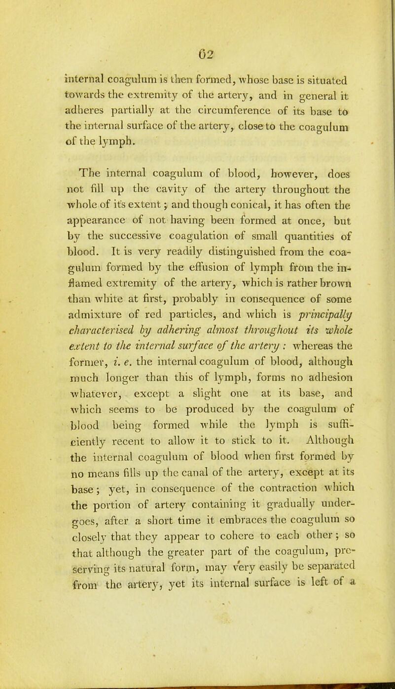 internal coagulum is then formed, whose base is situated towards the extremity of the artery, and in general it adheres partially at the circumference of its base to the internal surface of the artery, close to the coagulum of the lymph. The internal coagulum of blood, however, does not fill up the cavity of the artery throughout the whole of it's extent; and though conical, it has often the appearance of not having been formed at once, but by the successive coagulation of small quantities of blood. It is very readily distinguished from the coa- gulum formed by the effusion of lymph from the in- flamed extremity of the artery, which is rather brown than white at first, probably in consequence of some admixture of red particles, and which is principally characterised by adhering almost throughout its •whole extent to the internal surface of the artery : whereas the former, i. e. the internal coagulum of blood, although much longer than this of lymph, forms no adhesion whatever, except a slight one at its base, and which seems to be produced bjr the coagulum of blood being formed while the lymph is suffi- ciently recent to allow it to stick to it. Although the internal coagulum of blood when first formed by no means fills up the canal of the artery, except at its base; yet, in consequence of the contraction which the portion of artery containing it gradually under- goes, after a short time it embraces the coagulum so closely that they appear to cohere to each other; so that although the greater part of the coagulum, pre- serving its natural form, may very easily be separated from the artery, yet its internal surface is left of a