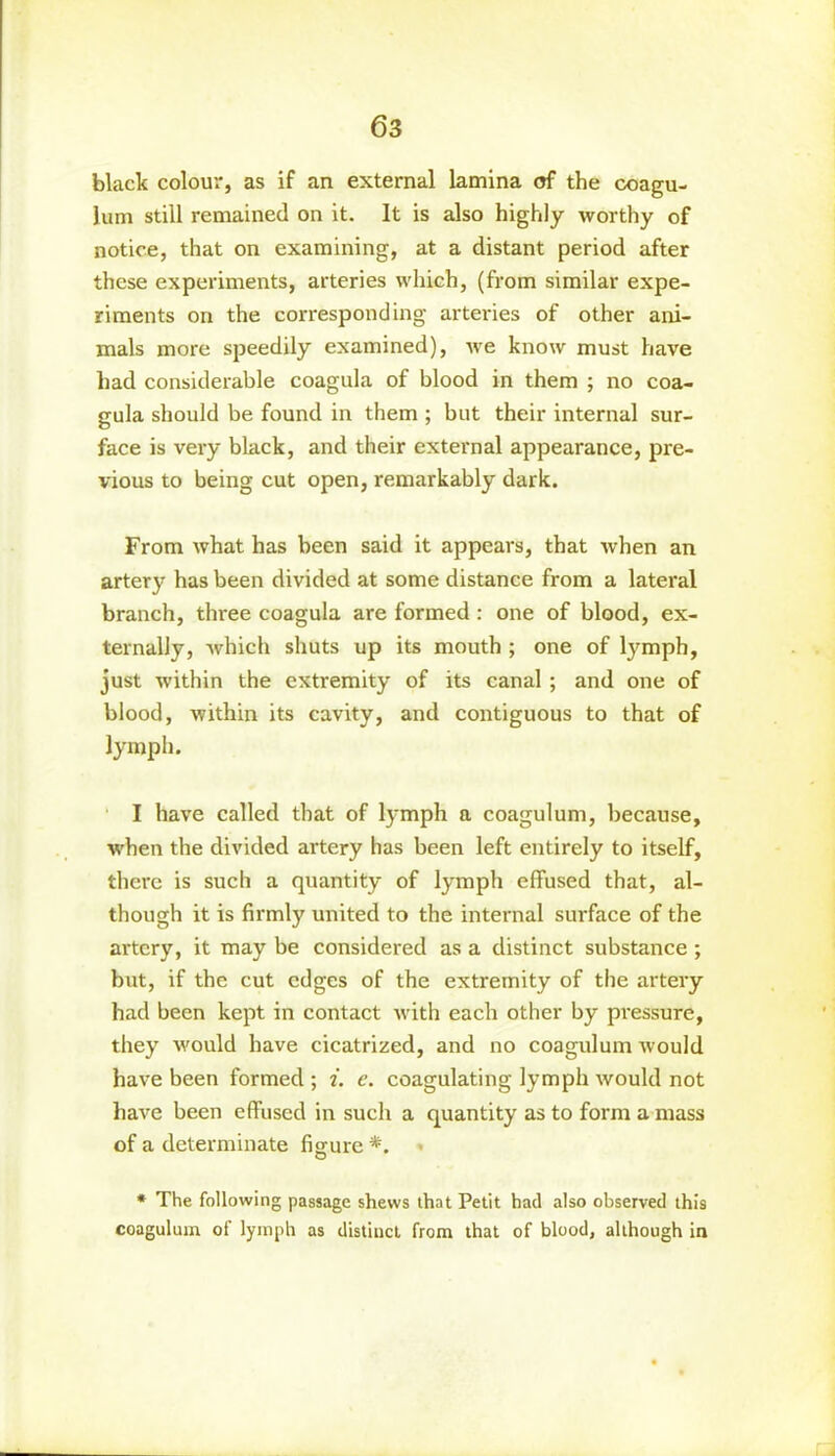 black colour, as if an external lamina of the coagu- lum still remained on it. It is also highly worthy of notice, that on examining, at a distant period after these experiments, arteries which, (from similar expe- riments on the corresponding arteries of other ani- mals more speedily examined), we know must have had considerable coagula of blood in them ; no coa- gula should be found in them ; but their internal sur- face is very black, and their external appearance, pre- vious to being cut open, remarkably dark. From what has been said it appears, that when an artery has been divided at some distance from a lateral branch, three coagula are formed : one of blood, ex- ternally, which shuts up its mouth ; one of lymph, just within the extremity of its canal ; and one of blood, within its cavity, and contiguous to that of lymph. I have called that of lymph a coagulum, because, when the divided artery has been left entirely to itself, there is such a quantity of lymph effused that, al- though it is firmly united to the internal surface of the artery, it may be considered as a distinct substance ; but, if the cut edges of the extremity of the artery had been kept in contact with each other by pressure, they would have cicatrized, and no coagulum would have been formed ; i. e. coagulating lymph would not have been effused in such a quantity as to form a mass of a determinate figure *. * The following passage shews that Petit had also observed this coagulum of lymph as distinct from that of blood, although in