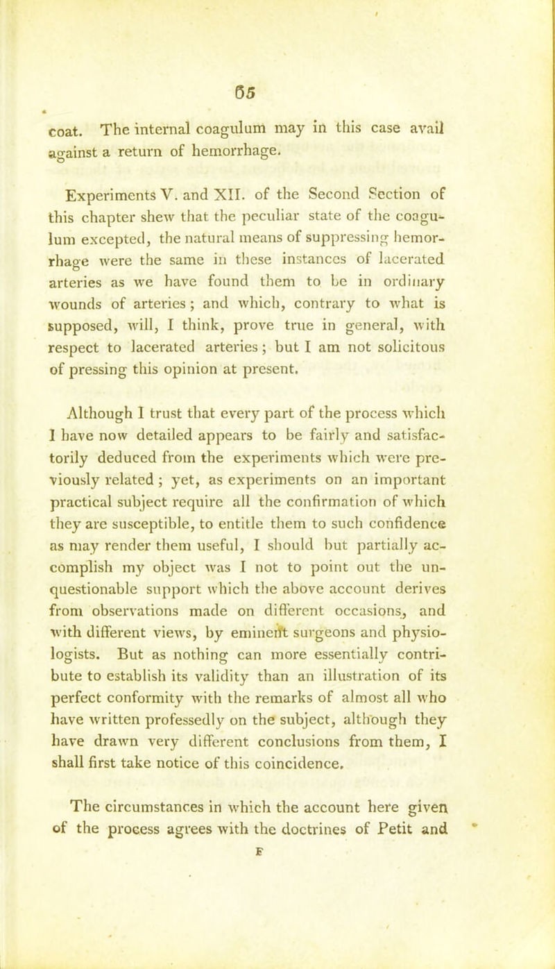 coat. The internal coagulum may in this case avail against a return of hemorrhage. Experiments V. and XII. of the Second Section of this chapter shew that the peculiar state of the coagu- lum excepted, the natural means of suppressing hemor- rhage were the same in these instances of lacerated arteries as we have found them to Le in ordinary wounds of arteries; and which, contrary to what is supposed, will, I think, prove true in general, with respect to lacerated arteries; but I am not solicitous of pressing this opinion at present. Although I trust that every part of the process which 1 have now detailed appears to be fairly and satisfac- torily deduced from the experiments which were pre- viously related ; yet, as experiments on an important practical subject require all the confirmation of which they are susceptible, to entitle them to such confidence as may render them useful, I should but partially ac- complish my object was I not to point out tbe un- questionable support which the above account derives from observations made on different occasions, and with different views, by eminent surgeons and physio- logists. But as nothing can more essentially contri- bute to establish its validity than an illustration of its perfect conformity with the remarks of almost all who have written professedly on the subject, although they have drawn very different conclusions from them, I shall first take notice of this coincidence. The circumstances in which the account here given of the process agrees with the doctrines of Petit and £