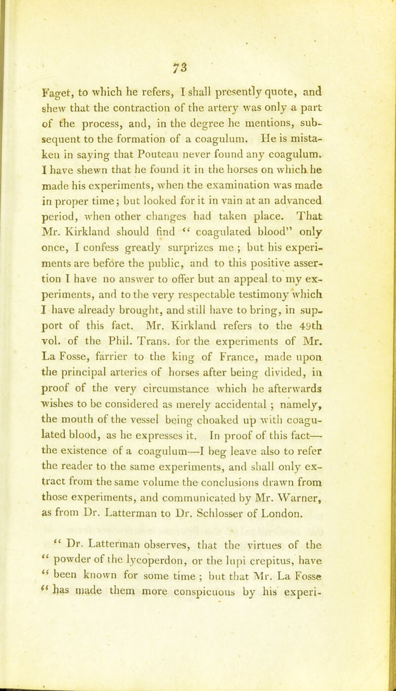 Faget, to which he refers, I shall presently quote, and shew that the contraction of the artery was only a part of the process, and, in the degree he mentions, sub- sequent to the formation of a coagulum. He is mista- ken in saying that Pouteau never found any coagulum. I have shewn that he found it in the horses on which he made his experiments, when the examination was made in proper time; but looked for it in vain at an advanced period, when other changes had taken place. That Mr. Kirkland should find “ coagulated blood” only once, I confess greatly surprizes me ; but his experi- ments are before the public, and to this positive asser- tion I have no answer to offer but an appeal to my ex- periments, and to the very respectable testimony which I have already brought, and still have to bring, in sup- port of this fact. Mr. Kirkland refers to the 49th vol. of the Phil. Trans, for the experiments of Mr. La Fosse, farrier to the king of France, made upon the principal arteries of horses after being divided, in proof of the very circumstance which he afterwards wishes to be considered as merely accidental ; namely, the mouth of the vessel being choaked up with coagu- lated blood, as he expresses it. In proof of this fact— the existence of a coagulum—I beg leave also to refer the reader to the same experiments, and shall only ex- tract from the same volume the conclusions drawn from those experiments, and communicated by Mr. Warner, as from Ur. Latterman to Dr. Schlosser of London. “ Dr. Latterman observes, that the virtues of the “ powder of the lycoperdon, or the lupi crepitus, have i( been known for some time ; but that Mr. La Fosse fi has made them more conspicuous by his ex peri-