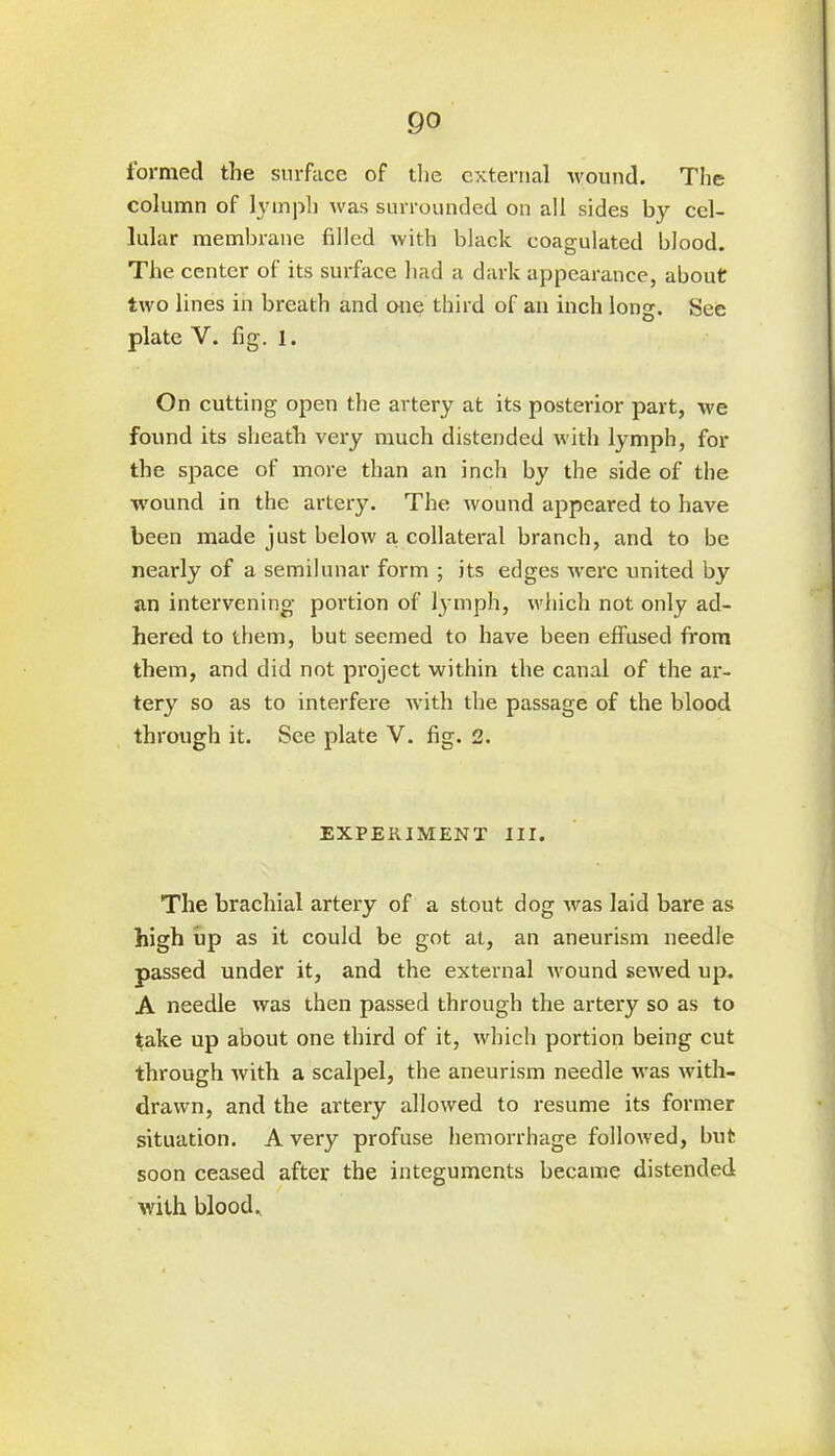 go formed the surface of the external wound. The column of lymph was surrounded on all sides by cel- lular membrane filled with black coagulated blood. The center of its surface had a dark appearance, about two lines in breath and one third of an inch long. See plate Y. fig. 1. On cutting open the artery at its posterior part, we found its sheath very much distended with lymph, for the space of more than an inch by the side of the wound in the artery. The wound appeared to have been made just below a collateral branch, and to be nearly of a semilunar form ; its edges were united by an intervening portion of lymph, which not only ad- hered to them, but seemed to have been effused from them, and did not project within the canal of the ar- tery so as to interfere with the passage of the blood through it. See plate Y. fig. 2. EXPERIMENT III. The brachial artery of a stout dog was laid bare as high up as it could be got at, an aneurism needle passed under it, and the external Avound seAved up. A needle Avas then passed through the artery so as to take up about one third of it, Avhich portion being cut through Avith a scalpel, the aneurism needle was Avith- draAvn, and the artery allowed to resume its former situation. A very profuse hemorrhage folloAved, but soon ceased after the integuments became distended with blood.