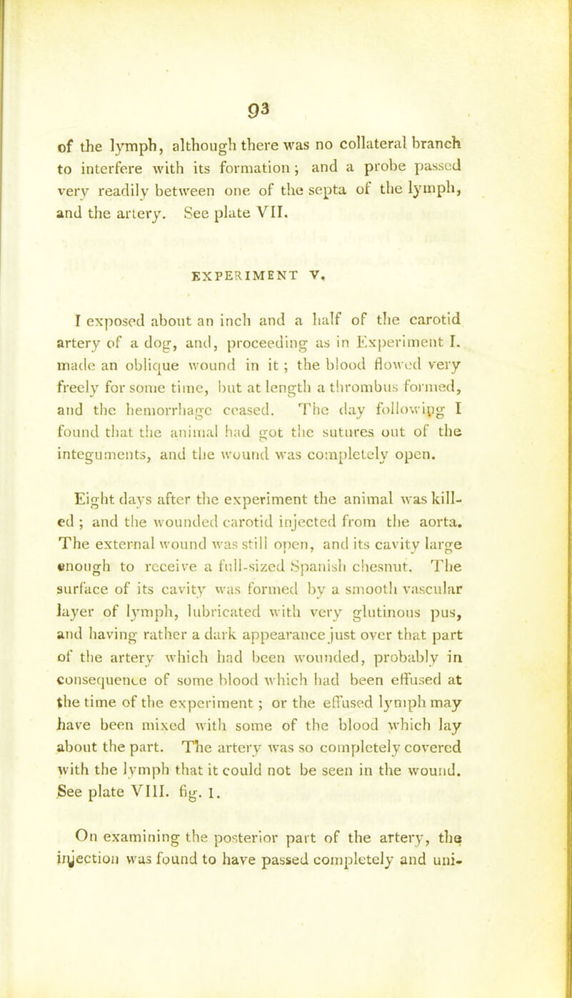 of the lymph, although there was no collateral branch to interfere with its formation j and a probe passed very readily between one of the septa of the lymph, and the artery. See plate VII. EXPERIMENT V, I exposed about an inch and a half of the carotid artery of a dog, and, proceeding as in Experiment I. made an oblique wound in it; the blood flowed very freely for some time, but at length a thrombus formed, and the hemorrhage ceased. The day following I found that the animal had got the sutures out of the integuments, and the wound was completely open. Eight days after the experiment the animal was kill- ed ; and the wounded carotid injected from the aorta. The external wound was still open, and its cavity large enough to receive a full-sized Spanish chesnut. The surface of its cavity was formed by a smooth vascular layer of lymph, lubricated with very glutinous pus, and having rather a dark appearance just over that part of the artery which had been wounded, probably in consequence of some blood which had been effused at the time of the experiment; or the effused lymph may have been mixed with some of the blood which lay about the part. The artery was so completely covered with the lymph that it could not be seen in the wound. See plate VIII. fig. 1. On examining the posterior part of the artery, tha injection was found to have passed completely and uni-