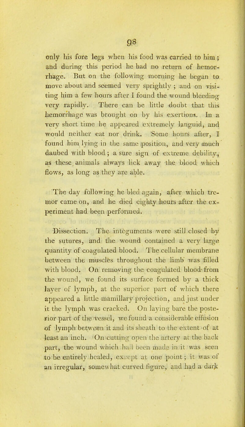 only his fore legs when his food was carried to him ; and during this period he had no return of hemor- rhage. But on the following morning he began to move about and seemed very sprightly ; and on visi- ting him a few hours after I found the wound bleeding very rapidly. There can be little doubt that this hemorrhage was brought on by his exertions. In a very short time he appeared extremely languid, and would neither eat nor drink. Some hours after, I found him lying in the same position, and very much daubed with blood; a sure sign of extreme debility, as these animals always lick away the blood which flows, as long as they are able. The day following he bled again, after which tre- mor came on, and he died eighty hours after the ex- periment had been performed. Dissection. The integuments were still closed by the sutures, and the wound contained a very large quantity of coagulated blood. The cellular membrane between the muscles throughout the limb was filled with blood. On removing the coagulated blood- from the wound, we found its surface formed by a thick layer of lymph, at the superior part of which there appeared a little mamillary projection, and just under it the lymph was cracked. On laying bare the poste- rior part of the vessel, we found a considerable effusion of lymph between it and its sheath to the extent of at least an inch. 1 On cutting open the artery at the back part, the wound which had been made in it was seen to be entirely healed, except at one point; it. was of an irregular, somewhat curved figure, and had a dark