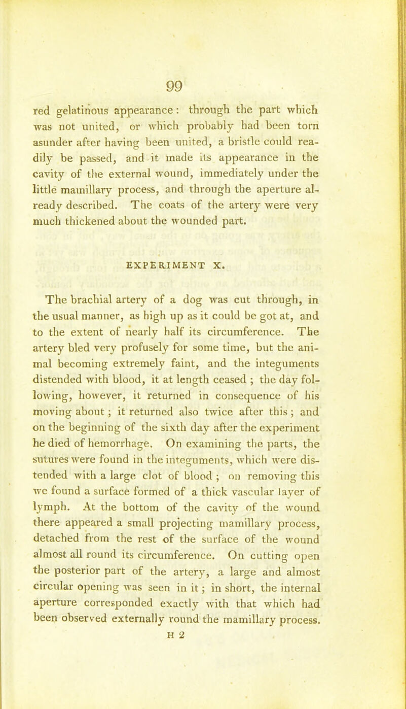 red gelatinous appearance: through the part which was not united, or which probably had been torn asunder after having been united, a bristle could rea- dily be passed, and it made its appearance in the cavity of the external wound, immediately under the little mamillary process, and through the aperture al- ready described. The coats of the artery were very much thickened about the wounded part. EXPERIMENT X. The brachial artery of a dog was cut through, in the usual manner, as high up as it could be got at, and to the extent of nearly half its circumference. The artery bled very profusely for some time, but the ani- mal becoming extremely faint, and the integuments distended with blood, it at length ceased ; the day fol- lowing, however, it returned in consequence of his moving about ; it returned also twice after this; and on the beginning of the sixth day after the experiment he died of hemorrhage. On examining the parts, the sutures were found in the integuments, which were dis- tended with a large clot of blood ; on removing this we found a surface formed of a thick vascular layer of lymph. At the bottom of the cavity of the wound there appeared a small projecting mamillary process, detached from the rest of the surface of the wound almost all round its circumference. On cutting open the posterior part of the artery, a large and almost circular opening was seen in it; in short, the internal aperture corresponded exactly with that which had been observed externally round the mamillary process.