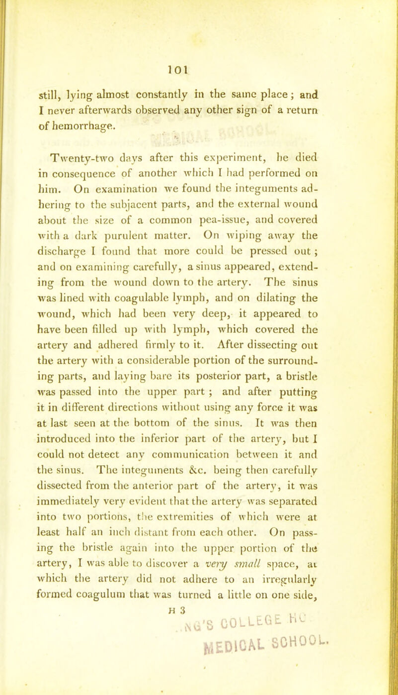 still, lying almost constantly in the same place; and I never afterwards observed any other sign of a return of hemorrhage. Twenty-two days after this experiment, he died in consequence of another which I had performed on him. On examination we found the integuments ad- hering to the subjacent parts, and the external wound about the size of a common pea-issue, and covered with a dark purulent matter. On wiping away the discharge I found that more could be pressed out ; and on examining carefully, a sinus appeared, extend- ing from the wound down to the artery. The sinus was lined with coagulable lymph, and on dilating the wound, which had been very deep, it appeared to have been filled up Avith lymph, which covered the artery and adhered firmly to it. After dissecting out the artery with a considerable portion of the surround- ing parts, and laying bare its posterior part, a bristle was passed into the upper part ; and after putting it in different directions without using any force it was at last seen at the bottom of the sinus. It was then introduced into the inferior part of the artery, but I could not detect any communication between it and the sinus. The integuments &c. being then carefully dissected from the anterior part of the artery, it was immediately very evident that the artery was separated into two portions, the extremities of which were at least half an inch distant from each other. On pass- ing the bristle again into the upper portion of the artery, I was able to discover a very small space, at which the artery did not adhere to an irregularly formed coagulum that was turned a little on one side, ” qsivi'S COLLEGE HO MEDICAL SCHOOL.