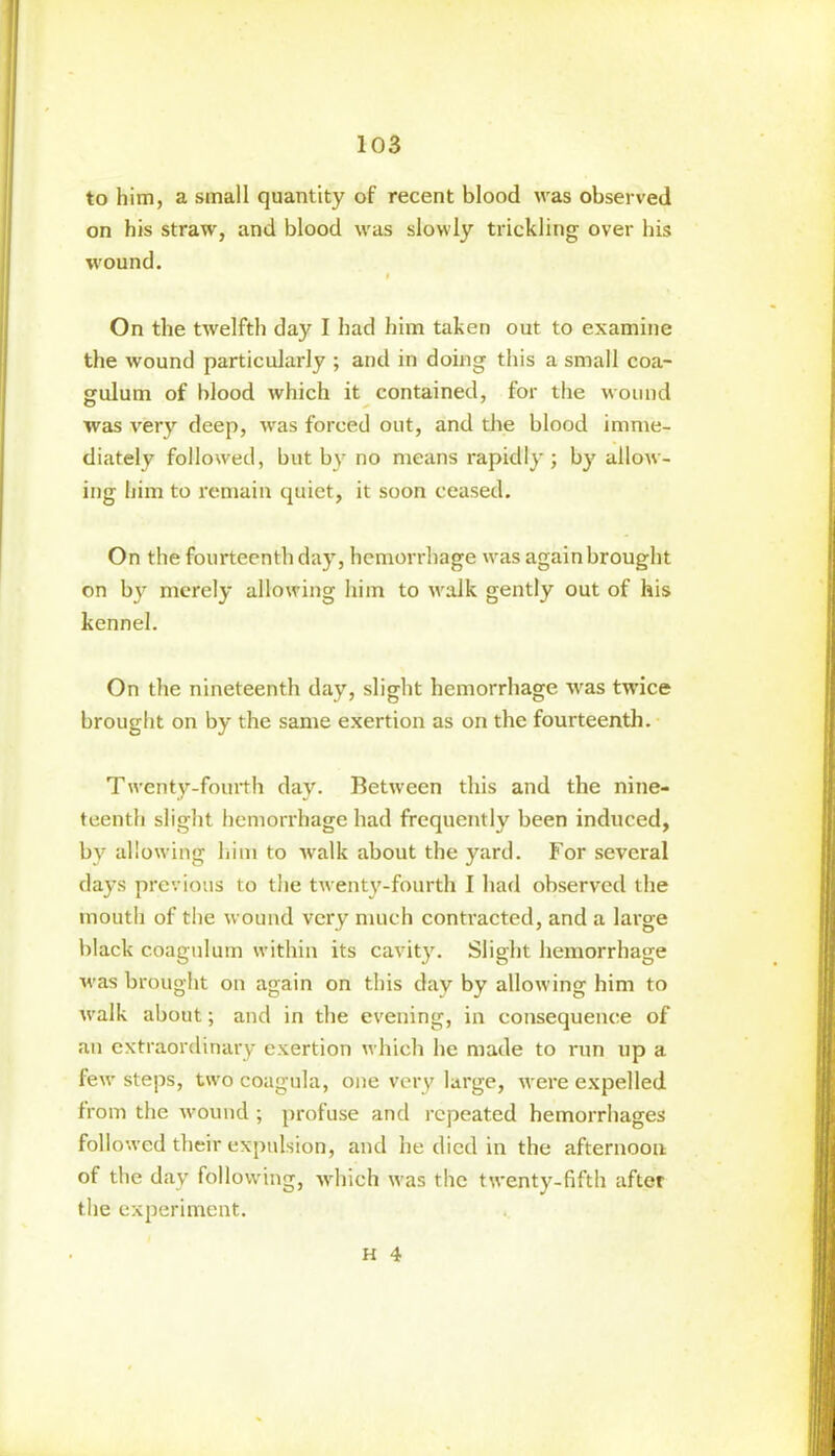 to him, a small quantity of recent blood was observed on his straw, and blood was slowly trickling over his wound. I On the twelfth day I had him taken out to examine the wound particularly ; and in doing this a small coa- gulum of blood which it contained, for the wound was very deep, was forced out, and the blood imme- diately followed, but by no means rapidly; by allow- ing him to remain quiet, it soon ceased. On the fourteenth day, hemorrhage was again brought on by merely allowing hi in to walk gently out of his kennel. On the nineteenth day, slight hemorrhage was twice brought on by the same exertion as on the fourteenth. Twenty-fourth day. Between this and the nine- teenth slight hemorrhage had frequently been induced, by allowing him to walk about the yard. For several days previous to the twenty-fourth I had observed the mouth of the wound very much contracted, and a large black coagulum within its cavity. Slight hemorrhage was brought on again on this day by allowing him to walk about; and in the evening, in consequence of an extraordinary exertion which he made to run up a few steps, twocoagula, one very large, were expelled from the wound ; profuse and repeated hemorrhages followed their expulsion, and he died in the afternoon of the day following, which was the twenty-fifth after the experiment.