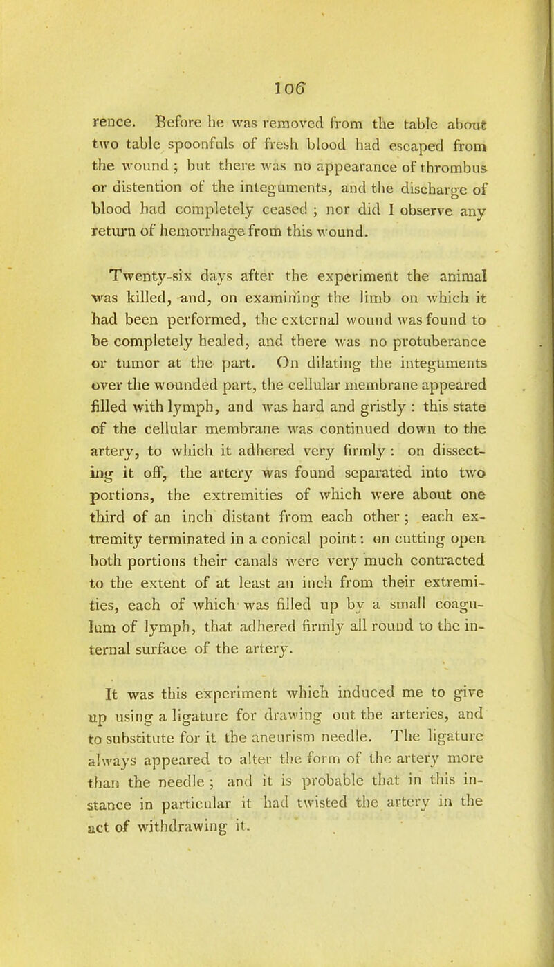 rence. Before lie was removed from the table about two table spoonfuls of fresh blood had escaped from the wound ; but there was no appearance of thrombus or distention of the integuments, and the discharge of blood had completely ceaset! ; nor did 1 observe any return of hemorrhage from this wound. Twenty-six days after the experiment the animal was killed, and, on examining the limb on which it had been performed, the external wound was found to be completely healed, and there was no protuberance or tumor at the part. On dilating the integuments over the wounded part, the cellular membrane appeared filled with lymph, and was hard and gristly : this state of the cellular membrane was continued down to the artery, to which it adhered very firmly : on dissect- ing it off, the artery was found separated into two portions, the extremities of which were about one third of an inch distant from each other ; each ex- tremity terminated in a conical point: on cutting open both portions their canals were very much contracted to the extent of at least an inch from their extremi- ties, each of which' was filled up by a small coagu- Ium of lymph, that adhered firmly all round to the in- ternal surface of the artery. It was this experiment which induced me to give up using a ligature for drawing out the arteries, and to substitute for it the aneurism needle. The ligature always appeared to alter the form of the artery more than the needle ; and it is probable that in this in- stance in particular it had twisted the artery in the act of withdrawing it.