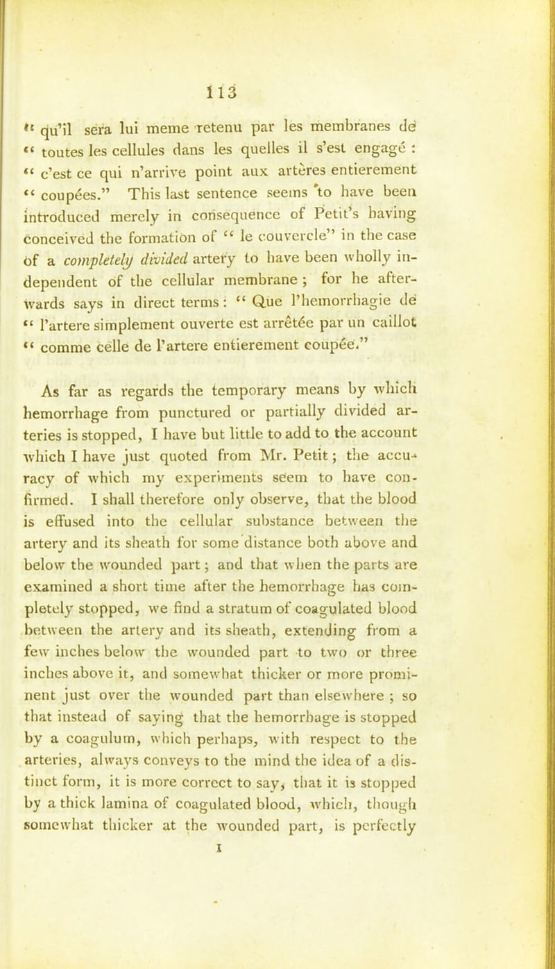 #t qu’il sera lui meme retenu par les membranes de’ «* toutes les cellules clans les quelles il s’est engage : c’est ce qui n’arrive point aux arteres entierement “ coupees.” This last sentence seems'to have been introduced merely in consequence of Petit’s having conceived the formation of “ le eouvercle ’ in the case of a completely divided artery to have been wholly in- dependent of the cellular membrane ; for he after- wards says in direct terms: “ Q.ue 1’hemorrhagie de “ l’artere simplement ouverte est arretee par un caillot comme celle de l’artere entierement eoupee.” As far as regards the temporary means by which hemorrhage from punctured or partially divided ar- teries is stopped, I have but little to add to the account which I have just quoted from Mr. Petit; the accu-* racy of which my experiments seem to have con- firmed. I shall therefore only observe, that the blood is effused into the cellular substance between the artery and its sheath for some distance both above and below the wounded part; and that when the parts are examined a short time after the hemorrhage has com- pletely stopped, we find a stratum of coagulated blood between the artery and its sheath, extending from a few inches below the wounded part to two or three inches above it, and somewhat thicker or more promi- nent just over the wounded part than elsewhere ; so that instead of saying that the hemorrhage is stopped by a coagulum, which perhaps, with respect to the arteries, always conveys to the mind the idea of a dis- tinct form, it is more correct to say, that it is stopped by a thick lamina of coagulated blood, which, though somewhat thicker at the wounded part, is perfectly i