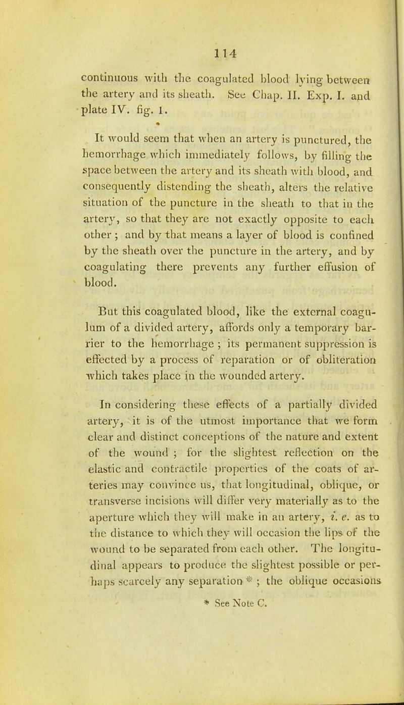 continuous with the. coagulated blood lying between the artery and its sheath. See Chap. II. Exp. I. and plate IV. fig. 1. It would seem that when an artery is punctured, the hemorrhage which immediately follows, by filling the space between the artery and its sheath with blood, and consequently distending the sheath, alters the relative situation of the puncture in the sheath to that in the artery, so that they are not exactly opposite to each other ; and by that means a layer of blood is confined by the sheath over the puncture in the artery, and by coagulating there prevents any further effusion of blood. But this coagulated blood, like the external coagu- lum of a divided artery, affords only a temporary bar- rier to the hemorrhage; its permanent suppression is effected by a process of reparation or of obliteration which takes place in the wounded artery. In considering these effects of a partially divided artery, it is of the utmost importance that we form clear and distinct conceptions of the nature and extent of the wound ; for the slightest reflection on the elastic and contractile properties of the coats of ar- teries may convince us, that longitudinal, oblique, or transverse incisions will differ very materially as to the aperture which they will make in an artery, i. e. as to the distance to which they will occasion the lips of the wound to be separated from each other. The longitu- dinal appears to produce the slightest possible or per- haps scarcely any separation*' ; the oblique occasions