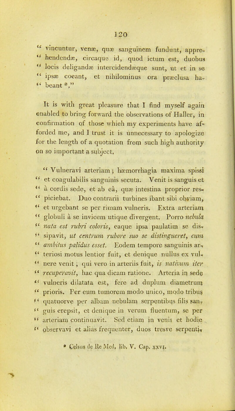 £- vincuntur, venae, quae sanguinem fundunt, appre- *’ hendcndoe, circaque id, quod ictum est, duobus “ locis deligandoe intercidendoeque sunt, ut et in se “ ipsae coeant, et nihilominus ora praeclusa ha- “ beant It is with great pleasure that I find myself again enabled to bring forward the observations of Haller, in confirmation of those which my experiments have af- forded me, and I trust it is unnecessary to apologize for the length of a quotation from such high authority on so important a subject, “ Vulneravi arteriam; hoemorrhagia maxima spissi <£ et coagulabilis sanguinis secuta. Venit is sanguis et “ a cordis sede, et ab ea, quse intestina proprior res- ££ piciebat. Duo contrarii turbines ibant sibi obviam, ,£ et urgcbant se per rimam vulneris. Extra arteriam C( globuli a se invicem utique divergent. Porro nebula (S nata est rubri coloris, eaque ipsa pavdatim se d is- sipavit, ut centrum rubore suo se distingueret, cum <£ ambitus palidus esset. Eodem tempore sanguinis ar-, ££ teriosi motus lentior fuit, et denique nullus ex vul- “ nere venit, qui vero in arteriis fuit, is nativum iter * ‘ recuperavit, hac qua dicam ratione. Arteria ip sede i( vulneris dilatata est, fere ad duplum diametrum “ prioris. Per eum tumorem modo unico, modo tribu? f£ quatuorve per albam nebulam sevpentibqs filis sail-. (£ guis erepsit, et denique in verum lluentum, se per (( arteriam continuavit. Sed etiam in venis et hodie f‘ observavi et alias frequenter, duos tresve serpenti-r * Celsus de lie Med, lib. V. Cap. jcxvj.