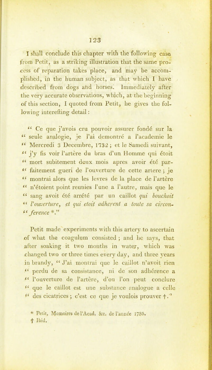 I shall conclude this chapter with the following case from Petit, as a striking illustration that the same pro- cess of reparation takes place, and may be accom- plished, in the human subject, as that which I have described from dogs atid horses. Immediately after the very accurate observations, which, at the beginning of this section, I quoted from Petit, he gives the fol- lowing interefting detail: <c Ce que j’avois cru pouvoir assurer fond6 sur la “ seule analogie, je l’ai demontre a l’academie le “ Mercredi 3 Decembre, 1732 ; et le Samedi suivant, (e j’y fis voir l’artere du bras d’un Homme qui dtoit “ mort subitement deux mois apres avoir et<S par- “ faitement gueri de l’ouverture de cette arlere ; je “ montrai alors que les levres de la place de l’artere “ n’etoient point reunies 1’une a l’autre, mais que le sang avoit 6t6 arrite par un caillot qui bouclioit “ Vouverture, et qui etoit adherent a toute sa circon- (‘ ference Petit made experiments with this artery to ascertain of what the coagulum consisted ; and he says, that after soaking it two months in water, which was changed two or three times every day, and three years in brandy, “ J’ai montrai que le caillot n’avoit rien “ perdu de sa consistance, ni de son adherence a fC l’ouverture de l’artere, d’ou Ton peut conclure fC que le caillot est une substance analogue a celle “ des cicatrices ; e’est ce que je voulois prouver f.’’ * Pelit, Mcmoires de l’Acad, &c. de l’annde 1735. t Ibid.