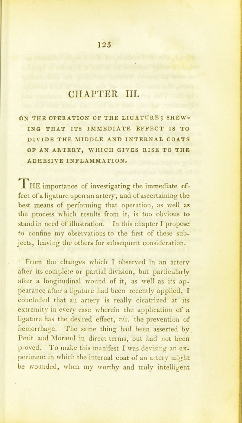 325 CHAPTER III. CN THE OPERATION OF THE LIGATURE ; SHEW- ING THAT ITS IMMEDIATE EFFECT IS TO DIVIDE THE MIDDLE AND INTERNAL COATS OF AN ARTERY, WHICH GIVES RISE TO THE ADHESIVE INFLAMMATION. The importance of investigating the immediate ef- fect of a ligature upon an artery, and of ascertaining the best means of performing that operation, as well as the process which results from it, is too obvious to stand in need of illustration. In this chapter I propose to confine my observations to the first of these sub- jects, leaving the others for subsequent consideration. From the changes which I observed in an arterv after its complete or partial division, but particularly after a longitudinal wound of it, as well as its ap- pearance after a ligature had been recently applied, I concluded that au artery is really cicatrized at its extremity in every case wherein the application of a ligature has the desired effect, viz. the prevention of hemorrhage. The same thing had been asserted by Petit and Morand in direct terms, but had not been proved. To make this manifest I was devising an ex- periment in which the internal coat of an artery mio-ht 1 J O be wounded, when my worthy and truly intelligent