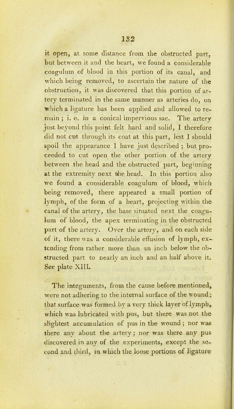 1S2 it open, at some distance from the obstructed part, but between it and the heart, we found a considerable coagulum of blood in this portion of its canal, and which being removed, to ascertain the nature of the obstruction, it was discovered that this portion of ar- tery terminated in the same manner as arteries do, on which a ligature has been applied and allowed to re- main ; i. e. in a conical impervious sac. The artery just beyond this point felt hard and solid, I therefore did not cut through its coat at this part, lest 1 should spoil the appearance 1 have just described ; but pro- ceeded to cut open the other portion of the artery between the head and the obstructed part, beginning at the extremity next the head. In this portion also we found a considerable coagulum of blood, which being removed, there appeared a small portion of lymph, of the form of a heart, projecting within the canal of the artery, the base situated next the coagu- lum of blood, the apex terminating in the obstructed part of the artery. Over the artery, and on each side of it, there was a considerable effusion of lymph, ex- tending from rather more than an inch below the ob- structed part to nearly an inch and an half above it. See plate XIII. The integuments, from the cause before mentioned, were not adhering to the internal surface of the wound: that surface was formed by a very thick layer of lymph, which was lubricated with pus, but there was not the slightest accumulation of pus in the wound; nor was there any about the artery; nor was there any pus discovered in any of the experiments, except the se- cond and third, in which the loose portions of ligature
