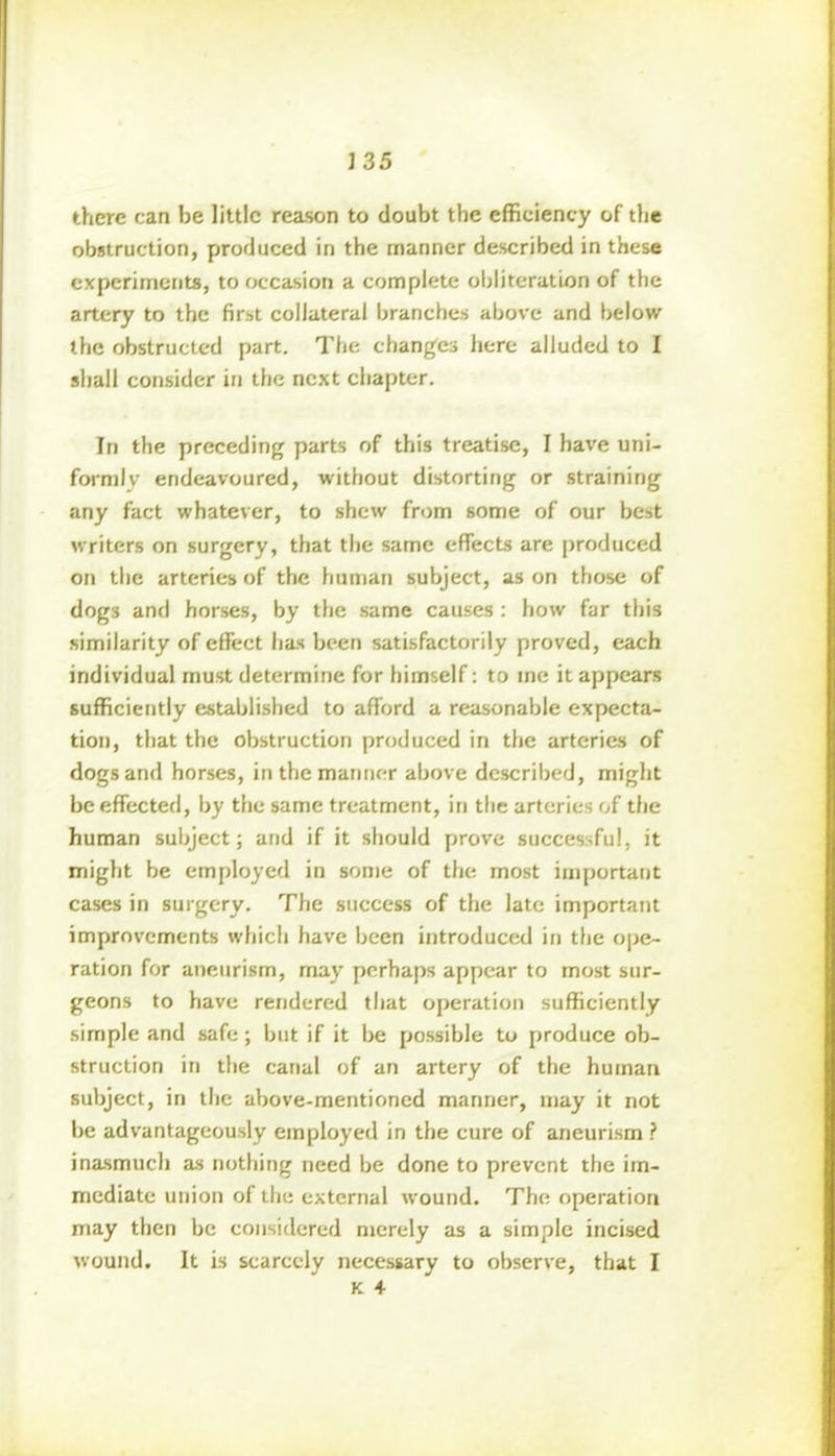 there can be little reason to doubt the efficiency of the obstruction, produced in the manner described in these experiments, to occasion a complete obliteration of the artery to the first collateral branches above and below the obstructed part. The changes here alluded to I shall consider in the next chapter. In the preceding parts of this treatise, I have uni- formly endeavoured, without distorting or straining any fact whatever, to shew from some of our best writers on surgery, that the same effects are produced on the arteries of the human subject, as on those of dog3 and horses, by the same causes : how far this similarity of effect has been satisfactorily proved, each individual must determine for himself : to me it appears sufficiently established to afford a reasonable expecta- tion, that the obstruction produced in the arteries of dogs and horses, in the manner above described, might be effected, by the same treatment, in the arteries of the human subject; and if it should prove successful, it might be employed in some of the most important cases in surgery. The success of the late important improvements which have been introduced in the ope- ration for aneurism, may perhaps appear to most sur- geons to have rendered that operation sufficiently simple and safe; but if it be possible to produce ob- struction in the canal of an artery of the human subject, in the above-mentioned manner, may it not be advantageously employed in the cure of aneurism ? inasmuch as nothing need be done to prevent the im- mediate union of the external wound. The operation may then be considered merely as a simple incised wound. It is scarcely necessary to observe, that I k 4