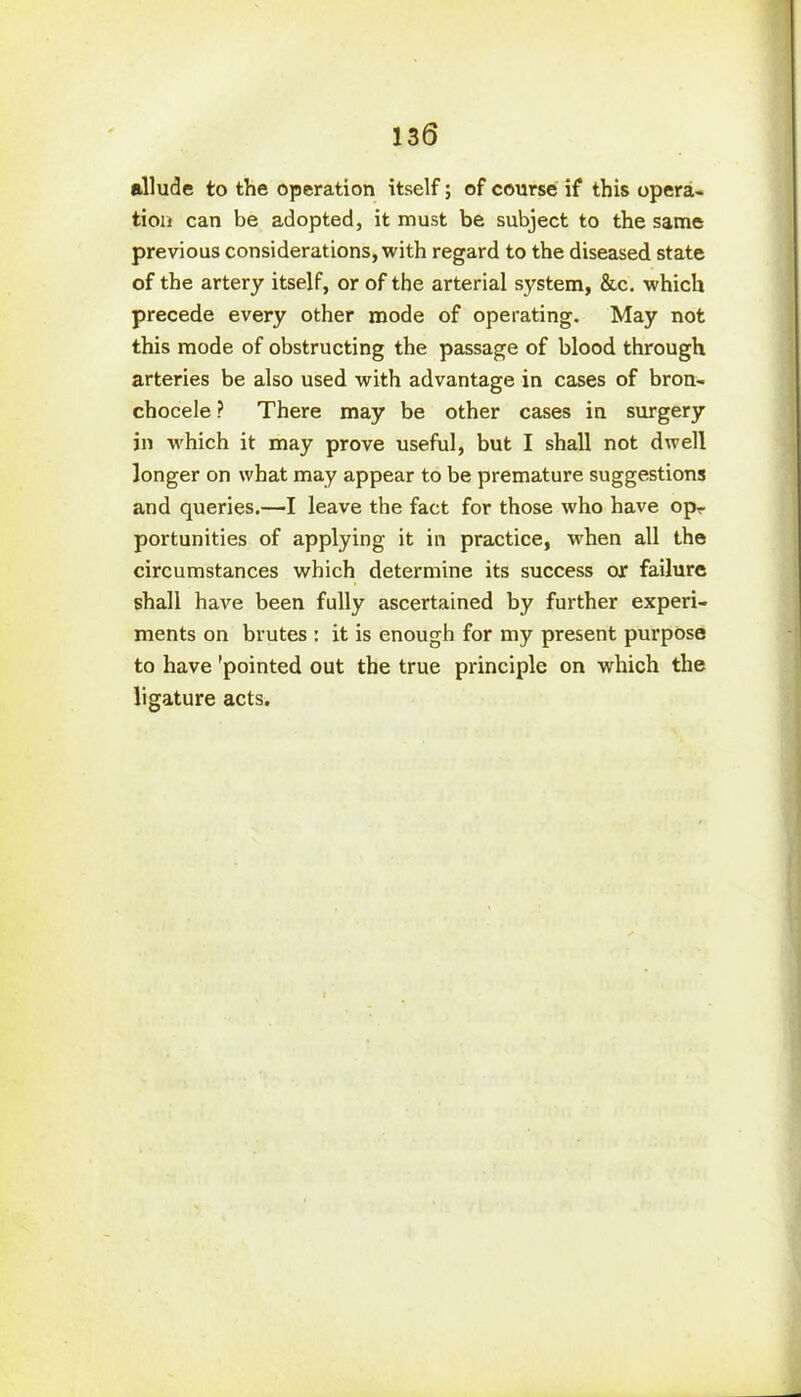 allude to the operation itself; of course if this opera- tion can be adopted, it must be subject to the same previous considerations, with regard to the diseased state of the artery itself, or of the arterial system, &c. which precede every other mode of operating. May not this mode of obstructing the passage of blood through arteries be also used with advantage in cases of bron- chocele ? There may be other cases in surgery jn which it may prove useful, but I shall not dwell longer on what may appear to be premature suggestions and queries.—I leave the fact for those who have opr portunities of applying it in practice, when all the circumstances which determine its success or failure shall have been fully ascertained by further experi- ments on brutes : it is enough for my present purpose to have 'pointed out the true principle on which the ligature acts.