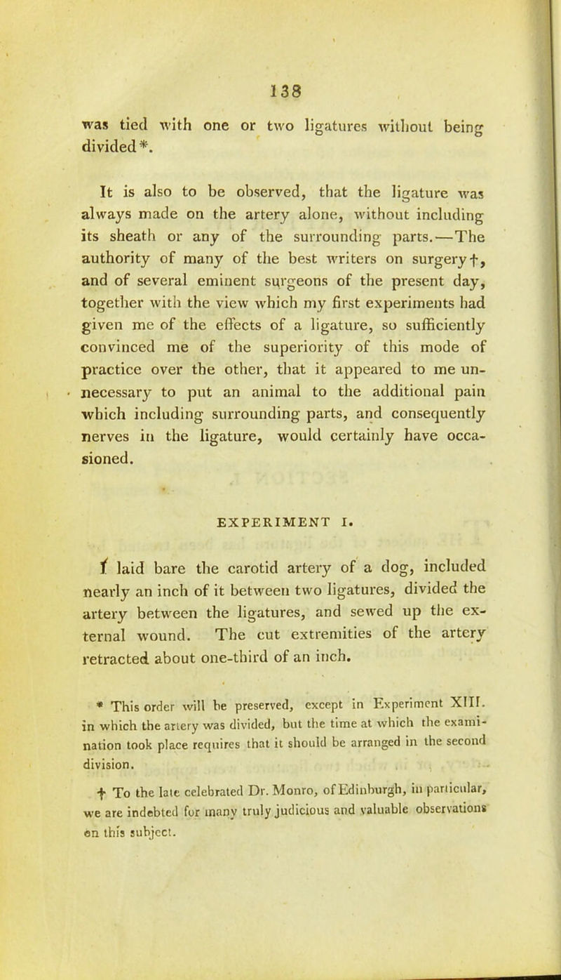 was tied with one or two ligatures without being divided *. It is also to be observed, that the ligature was always made on the artery alone, without including its sheath or any of the surrounding parts.—The authority of many of the best writers on surgeryf, and of several eminent surgeons of the present day, together with the view which my first experiments had given me of the effects of a ligature, so sufficiently convinced me of the superiority of this mode of practice over the other, that it appeared to me un- necessary to put an animal to the additional pain which including surrounding parts, and consequently nerves in the ligature, would certainly have occa- sioned. EXPERIMENT I. t laid bare the carotid artery of a dog, included nearly an inch of it between two ligatures, divided the artery between the ligatures, and sewed up the ex- ternal wound. The cut extremities of the artery retracted about one-third of an inch. * This order will be preserved, except in Experiment XIII. in which the artery was divided, but the time at which the exami- nation took place requires that it should be arranged in the second division. f To the late celebrated Dr. Monro, of Edinburgh, in particular, we are indebted for many truly judicious and valuable observations on this subject.