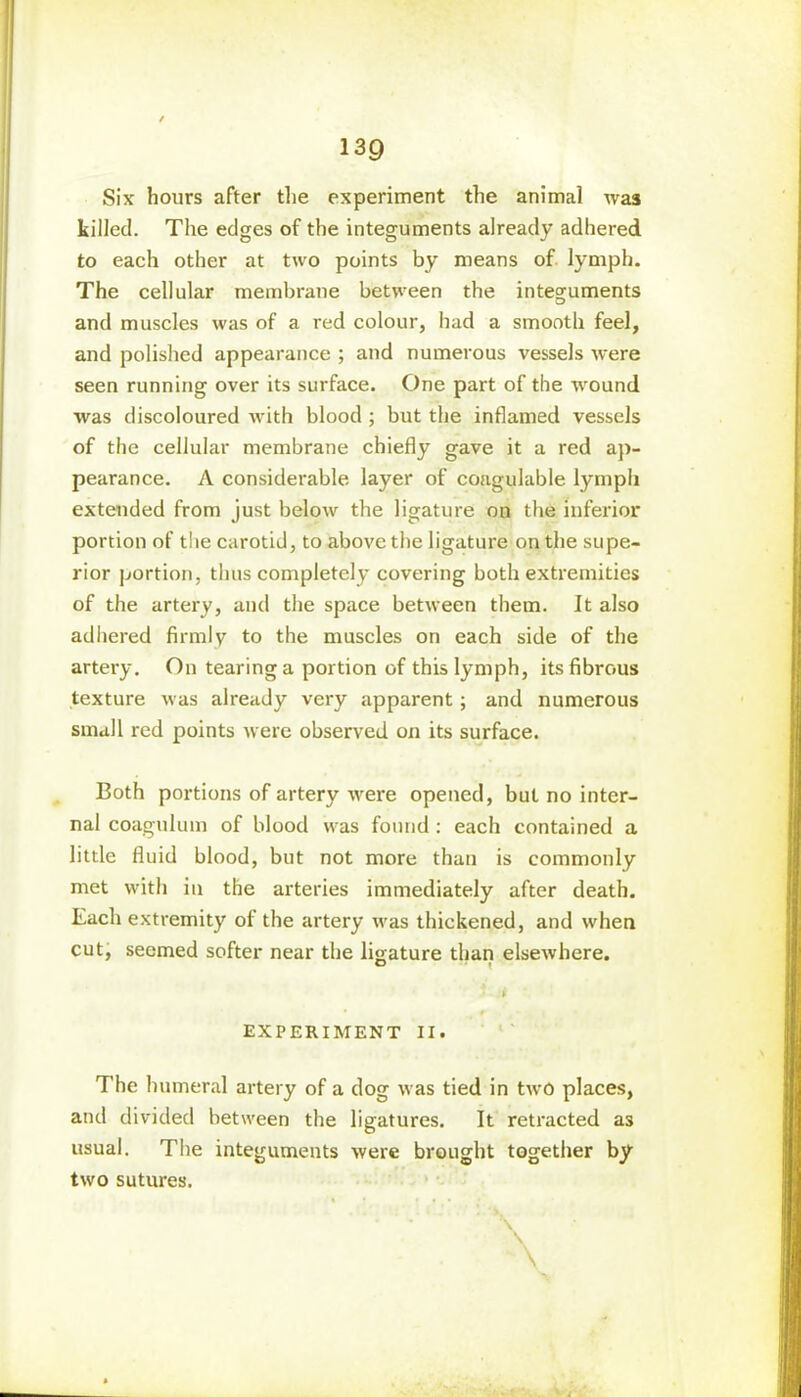 Six hours after the experiment the animal was killed. The edges of the integuments already adhered to each other at two points by means of lymph. The cellular membrane between the integuments and muscles was of a red colour, had a smooth feel, and polished appearance ; and numerous vessels were seen running over its surface. One part of the wround was discoloured with blood ; but the inflamed vessels of the cellular membrane chiefly gave it a red ap- pearance. A considerable layer of coagulable lymph extended from just below the ligature on the inferior portion of the carotid, to above the ligature on the supe- rior portion, thus completely covering both extremities of the artery, and the space between them. It also adhered firmly to the muscles on each side of the artery. On tearing a portion of this lymph, its fibrous texture was already very apparent; and numerous small red points were observed on its surface. Both portions of artery were opened, but no inter- nal coagulum of blood was found : each contained a little fluid blood, but not more than is commonly met with in the arteries immediately after death. Each extremity of the artery was thickened, and when cut, seemed softer near the ligature than elsewhere. * i • #*■ , * EXPERIMENT II. The humeral artery of a dog was tied in two places, and divided between the ligatures. It retracted as usual. The integuments were brought together by two sutures. •. ' \ \ \