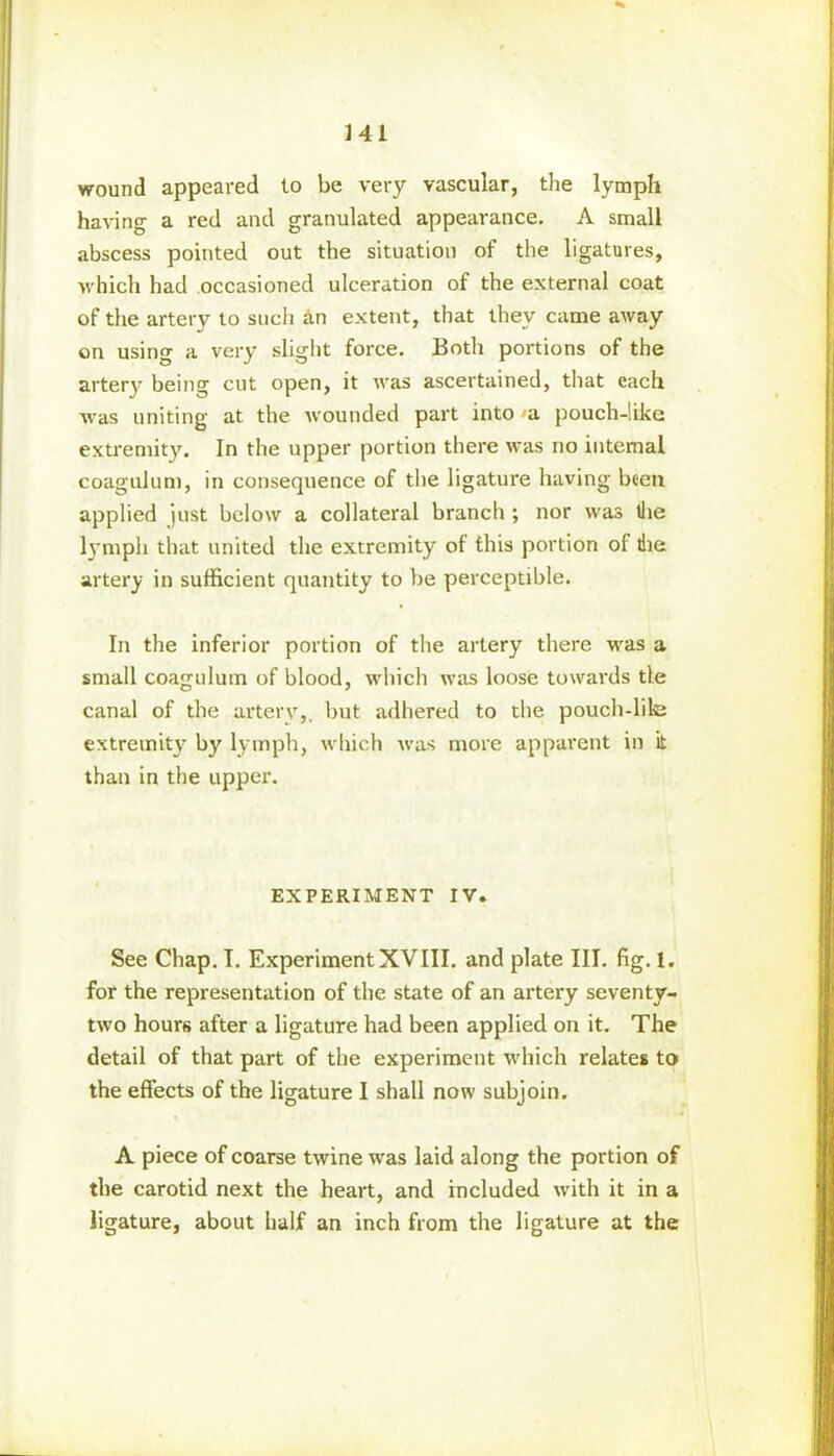 wound appeared to be very vascular, the lymph having a red and granulated appearance. A small abscess pointed out the situation of the ligatures, which had occasioned ulceration of the external coat of the artery to such an extent, that they came away on using a very slight force. Both portions of the artery being cut open, it was ascertained, that each was uniting at the wounded part into a pouch-like extremity. In the upper portion there was no internal coagulum, in consequence of the ligature having been applied just below a collateral branch ; nor was the lymph that united the extremity of this portion of die artery in sufficient quantity to be perceptible. In the inferior portion of the artery there was a small coagulum of blood, which was loose towards tie canal of the artery,, but adhered to the pouch-lile extremity by lymph, which was more apparent in it than in the upper. EXPERIMENT IV. See Chap. I. Experiment XVIII. and plate III. fig. 1. for the representation of the state of an artery seventy- two hours after a ligature had been applied on it. The detail of that part of the experiment which relates to the effects of the ligature I shall now subjoin. A piece of coarse twine was laid along the portion of the carotid next the heart, and included with it in a ligature, about half an inch from the ligature at the