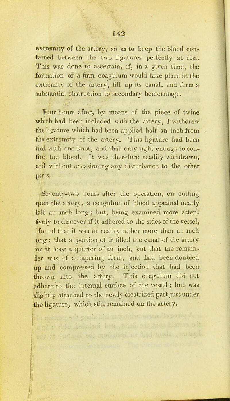 extremity of the artery, so as to keep the bloocl con- tained between the two ligatures perfectly at rest. This was done to ascertain, if, in a given time, the formation of a firm coagulum would take place at the extremity of the artery, fill up its canal, and form a substantial obstruction to secondary hemorrhage. lour hours after, by means of the piece of twine which had been included with the artery, I withdrew the ligature which had been applied half an inch from the extremity of the artery. This ligature had been tied with one knot, and that only tight enough to con- fire the blood. It was therefore readily withdrawn, aid without occasioning any disturbance to the other pirts. Seventy-two hours after the operation, on cutting cpen the artery, a coagulum of blood appeared nearly lalf an inch long; but, being examined more atten- tively to discover if it adhered to the sides of the vessel, i found that it was in reality rather more than an inch ong ; that a portion of it filled the canal of the artery or at least a quarter of an inch, but that the remain- der was of a tapering form, and had been doubled up and compressed by the injection that had been thrown into the artery. This coagulum did not adhere to the internal surface of the vessel; but was slightly attached to the newly cicatrized part just under the ligature, which still remained on the artery. f ... t