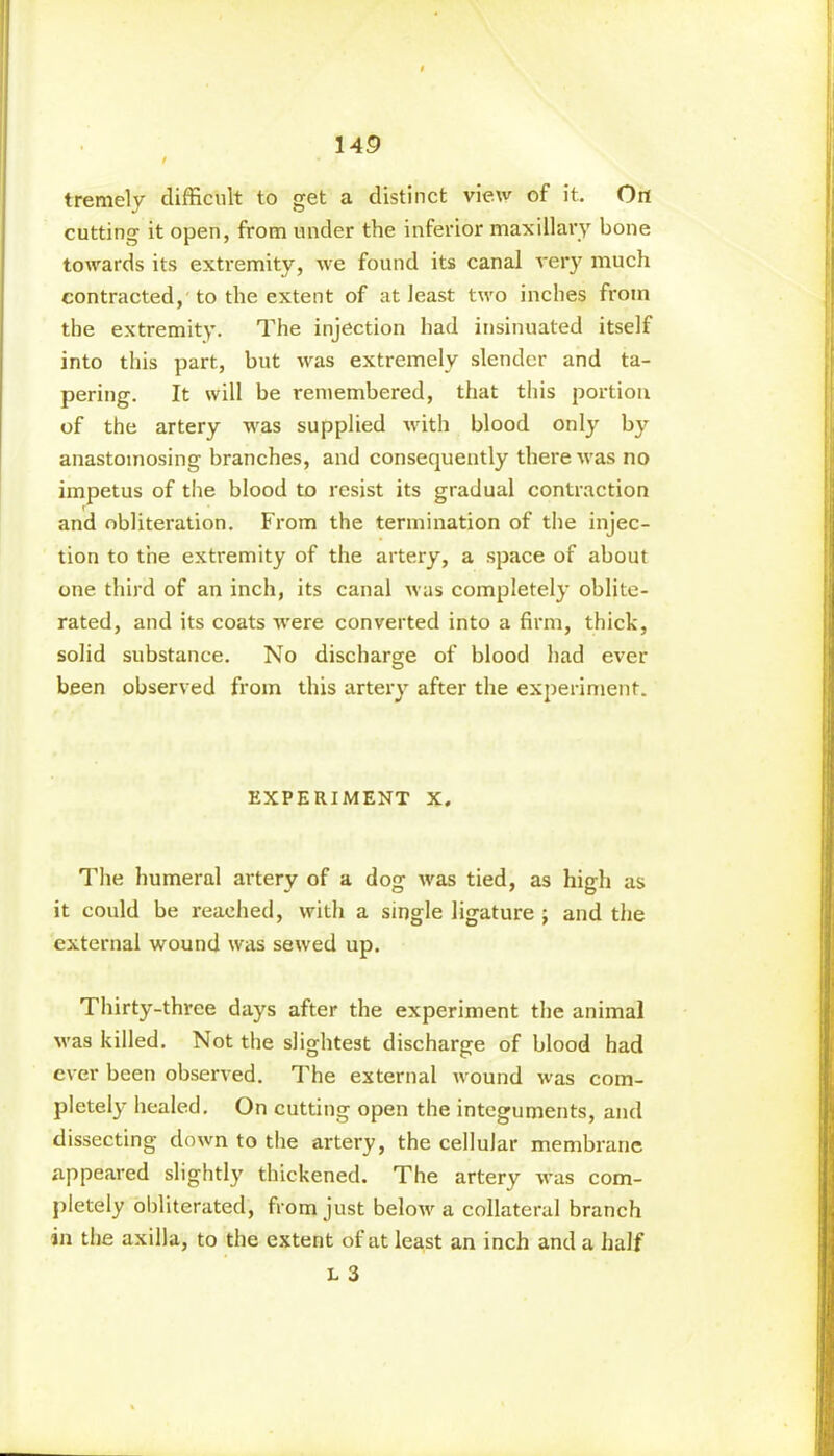 tremely difficult to get a distinct view of it. On cutting it open, from under the inferior maxillary bone towards its extremity, we found its canal very much contracted, to the extent of at least two inches from the extremity. The injection had insinuated itself into this part, but was extremely slender and ta- pering. It will be remembered, that this portion of the artery was supplied with blood only by anastomosing branches, and consequently there was no impetus of the blood to resist its gradual contraction and obliteration. From the termination of the injec- tion to the extremity of the artery, a space of about one third of an inch, its canal was completely oblite- rated, and its coats were converted into a firm, thick, solid substance. No discharge of blood had ever been observed from this artery after the experiment. EXPERIMENT X. The humeral artery of a dog was tied, as high as it could be reached, with a single ligature ; and the external wound was sewed up. Thirty-three days after the experiment the animal was killed. Not the slightest discharge of blood had ever been observed. The external wound was com- pletely healed. On cutting open the integuments, and dissecting down to the artery, the cellular membrane appeared slightly thickened. The artery was com- pletely obliterated, from just below a collateral branch in the axilla, to the extent of at least an inch and a half L 3