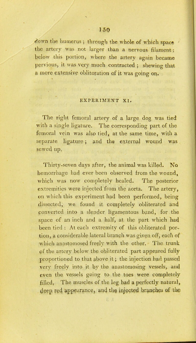 down the humerus ; through the whole of which space • the artery was not larger than a nervous filament: below this portion, where the artery again became pervious, it was very much contracted ; shewing that a more extensive obliteration of it was going on. EXPERIMENT XI. The right femoral artery of a large dog was tied with a single ligature. The corresponding part of the femoral vein was also tied, at the same time, with a separate ligature; and the external wound was sewed up. Thirty-seven days after, the animal was killed. No hemorrhage had ever been observed from the wound, which was now completely healed. The posterior extremities were injected from the aorta. The artery, on which this experiment had been perforated, being dissected, we found it completely obliterated and converted into a slender ligamentous band, for the space of an inch and a half, at the part which had been tied : At each extremity of this obliterated por- tion, a considerable lateral branph was given oft’, each of which anastomosed freely with the other. The trunk of the artery below the obliterated part appeared fully proportioned to that above it; the injection had passed very freely into it by the anastomosing vessels, and even the vessels going to the toes were completely filled, The muscles of the leg had a perfectly natural, deep red appearance, and the injected branches of the