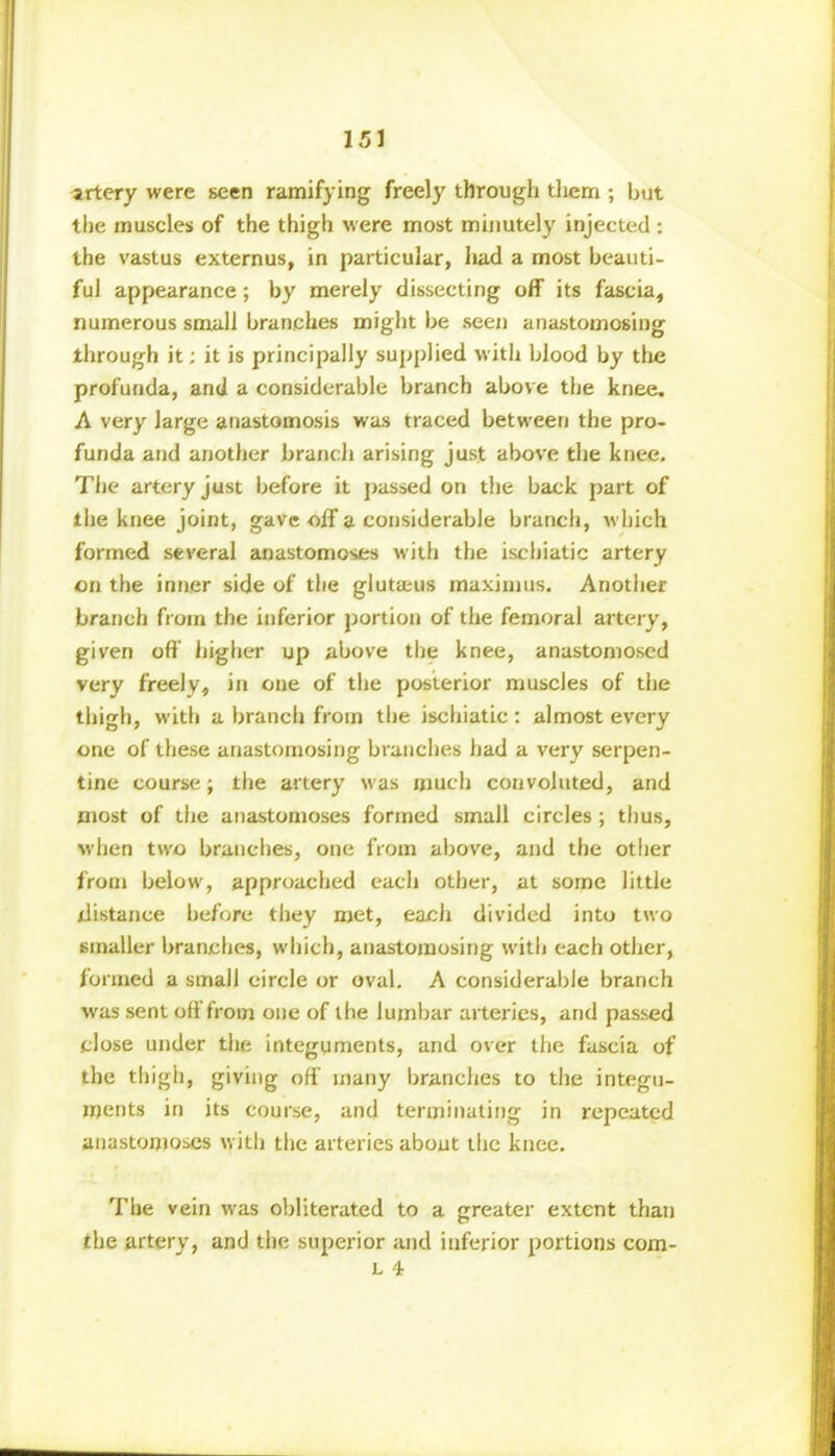 artery were seen ramifying freely through them ; but the muscles of the thigh were most minutely injected : the vastus externus, in particular, had a most beauti- ful appearance; by merely dissecting off its fascia, numerous small branches might be seen anastomosing through it; it is principally supplied with blood by the profunda, and a considerable branch above the knee. A very large anastomosis was traced between the pro- funda and another branch arising just above the knee. The artery just before it passed on the back part of the knee joint, gave off a considerable branch, which formed several anastomoses with the iscbiatic artery on the inner side of the glutaeus maxim us. Another branch from the inferior portion of the femoral artery, given oft higher up above the knee, anastomosed very freely, in one of the posterior muscles of the thigh, with a branch from the ischiatic: almost every one of these anastomosing branches had a very serpen- tine course; the artery was much convoluted, and most of the anastomoses formed small circles ; thus, when two branches, one from above, and the other from below, approached each other, at some little distance before they met, each divided into two smaller branches, which, anastomosing with each other, formed a small eircle or oval. A considerable branch was sent off from one of the lumbar arteries, and passed close under the integuments, and over the fascia of the thigh, giving off many branches to the integu- ments in its course, and terminating in repeated anastomoses with the arteries about the knee. The vein was obliterated to a greater extent than the artery, and the superior and inferior portions com- l 4 I