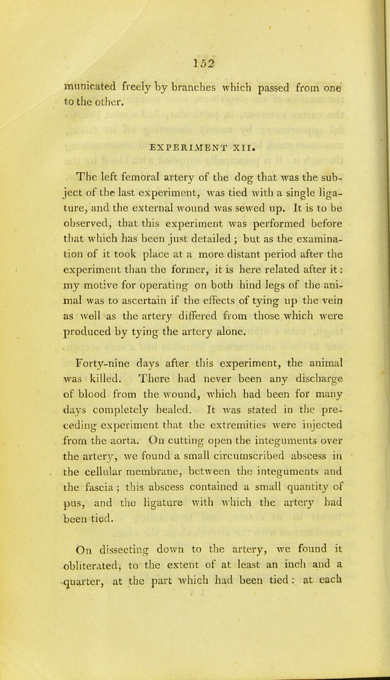 municated freely by branches which passed from one to the other. EXPERIMENT XII. The left femoral artery of the dog that was the sub- ject of the last experiment, was tied with a single liga- ture, and the external wound was sewed up. It is to be observed, that this experiment was performed before that which has been just detailed ; but as the examina- tion of it took place at a more distant period after the experiment than the former, it is here related after it: my motive for pperating on both hind legs of the ani- mal was to ascertain if the effects of tying up the vein as well as the artery differed from those which were produced by tying the artery alone. Forty-nine days after this experiment, the animal was killed. There had never been any discharge of blood from the wound, which had been for many days completely healed. It was stated in the pre- ceding experiment that the extremities were injected from the aorta. On cutting open the integuments over the artery, we found a small circumscribed abscess in the cellular membrane, between the integuments and the fascia; this abscess contained a small quantity of pus, and the ligature with which the artery had been tied. On dissecting down to the artery, we found it obliterated, to the extent of at least an inch and a quarter, at the part which had been tied : at each