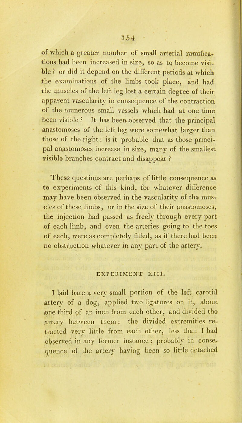 of which a greater number of small arterial ramifica- tions had been increased in size, so as tq become visi- ble ? or did it depend on the different periods at which the examinations of the limbs took place, and had the muscles of the left leg lost a certain degree of their apparent vascularity in consequence of the contraction of the numerous small vessels which had at one time been visible? It has been-observed that the principal anastomoses of the left leg were somewhat larger than those of the right: js it probable that as those princi- pal anastomoses increase in size, many of the smallest visible branches contract and disappear ? These questions are perhaps of little consequence as to experiments of this kind, for whatever difference may have been observed in the vascularity of the mus- cles of these limbs, or in the size of their anastomoses, the injection had passed as freely through every part of each limb, and even the arteries going to the toes of each, were as completely filled, as if there had been no obstruction whatever in any part of the artery. EXPERIMENT XIII. I laid bare a very small portion of the left carotid artery of a dog, applied two ligatures on it, about one third of an inch from each other, and divided the artery between them: the divided extremities re- tracted very little from each other, less than I had observed in any former instance ; probably in conse- quence of the artery having been so little detached