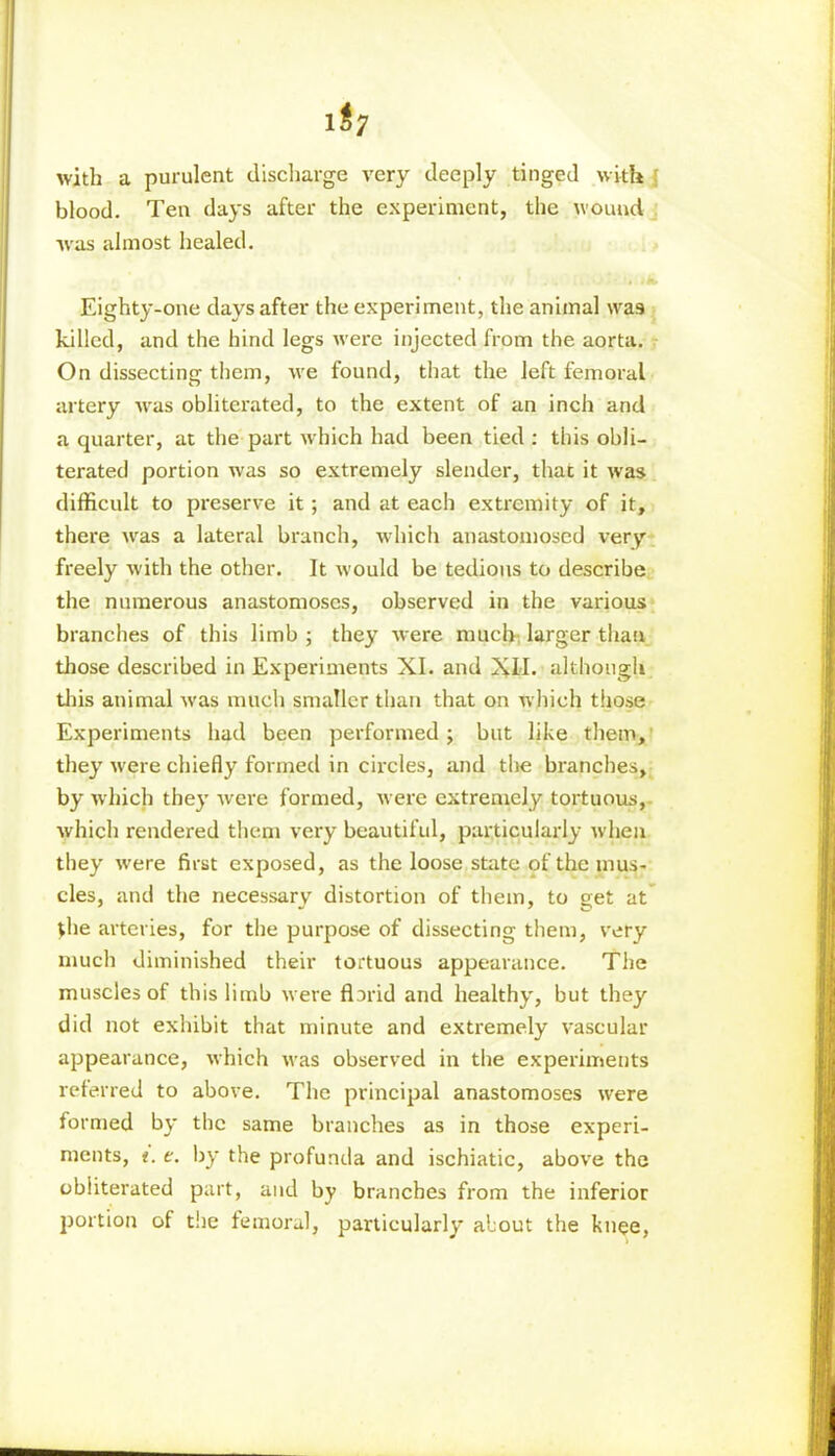 l$7 with a purulent discharge very deeply tinged with blood. Ten days after the experiment, the wound was almost healed. Eighty-one days after the experiment, the animal \va9 killed, and the hind legs were injected from the aorta. On dissecting them, we found, that the left femoral artery was obliterated, to the extent of an inch and a quarter, at the part which had been tied : this obli- terated portion was so extremely slender, that it was difficult to preserve it; and at each extremity of it, there was a lateral branch, which anastomosed very freely with the other. It would be tedious to describe the numerous anastomoses, observed in the various branches of this limb ; they were much larger than those described in Experiments XI. and XII. although this animal was much smaller than that on which those Experiments had been performed ; but like them, they were chiefly formed in circles, and the branches, by which they were formed, were extremely tortuous, which rendered them very beautiful, particularly when they were first exposed, as the loose state of the mus- cles, and the necessary distortion of them, to get at the arteries, for the purpose of dissecting them, very much diminished their tortuous appearance. The muscles of this limb were flarid and healthy, but they did not exhibit that minute and extremely vascular appearance, which was observed in the experiments referred to above. The principal anastomoses were formed by the same branches as in those experi- ments, i. t. by the profunda and ischiatic, above the obliterated part, and by branches from the inferior portion of the femoral, particularly about the knee,