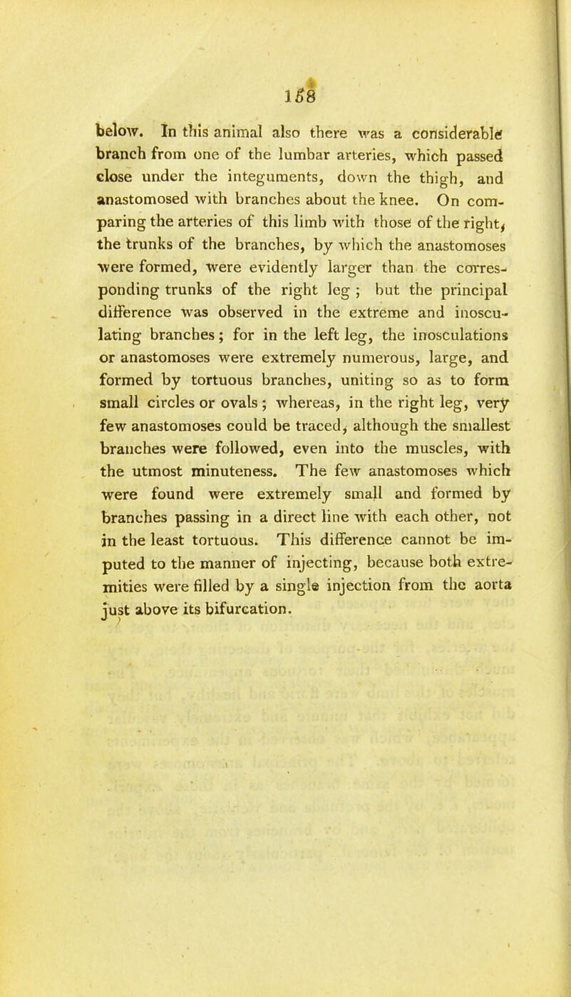 16*8 below. In this animal also there was a considerable branch from one of the lumbar arteries, which passed close under the integuments, down the thigh, and anastomosed with branches about the knee. On com- paring the arteries of this limb with those of the right* the trunks of the branches, by which the anastomoses were formed, were evidently larger than the corres- ponding trunks of the right leg ; but the principal difference was observed in the extreme and inoscu- lating branches; for in the left leg, the inosculations or anastomoses were extremely numerous, large, and formed by tortuous branches, uniting so as to form small circles or ovals ; whereas, in the right leg, very few anastomoses could be traced, although the smallest branches were followed, even into the muscles, with the utmost minuteness. The few anastomoses which were found were extremely small and formed by branches passing in a direct line with each other, not in the least tortuous. This difference cannot be im- puted to the manner of injecting, because both extre- mities were filled by a single injection from the aorta just above its bifurcation.