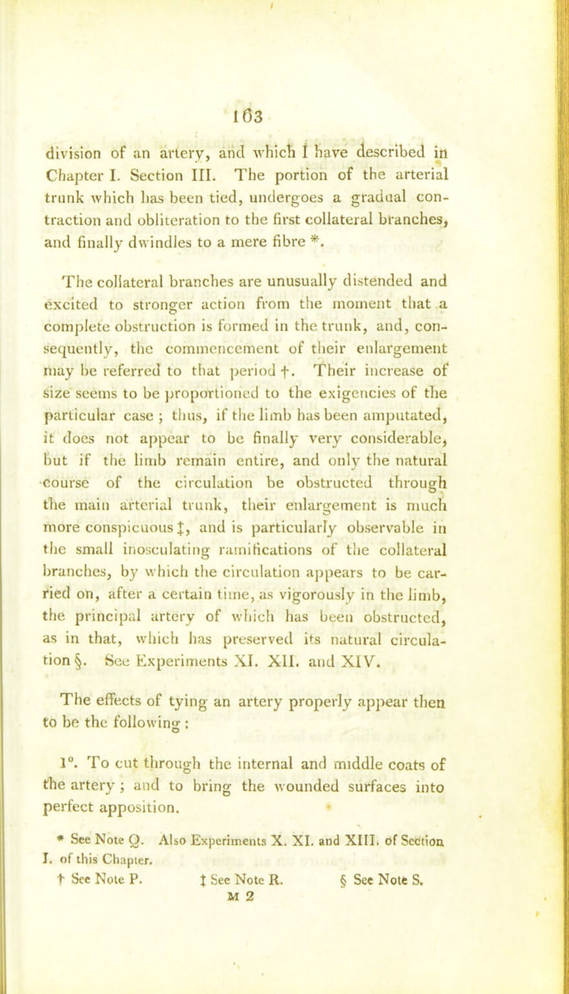 division of an artery, and which I have described in Chapter I. Section III. The portion of the arterial trunk which has been tied, undergoes a gradual con- traction and obliteration to the first collateral branches, and finally dwindles to a mere fibre *. The collateral branches are unusually distended and excited to stronger action from the moment that a complete obstruction is formed in the trunk, and, con- sequently, the commencement of their enlargement may be referred to that period f. Their increase of size seems to be proportioned to the exigencies of the particular case ; thus, if the limb has been amputated, it does not appear to be finally very considerable, but if the limb remain entire, and only the natural course of the circulation be obstructed through the main arterial trunk, their enlargement is much more conspicuous J, and is particularly observable in the small inosculating ramifications of the collateral branches, by which the circulation appears to be car- ried on, after a certain time, as vigorously in the limb, the principal artery of which has been obstructed, as in that, which has preserved its natural circula- tion See Experiments XI. XII. and XIV. The effects of tying an artery properly appear then to be the following : 1°. To cut through the internal and middle coats of the artery ; and to bring the wounded surfaces into perfect apposition. * See Note O. Also Experiments X. XI. and XIII. of Section I. of this Chapter. t See Note P. J See Note R. § See Note S. M 2