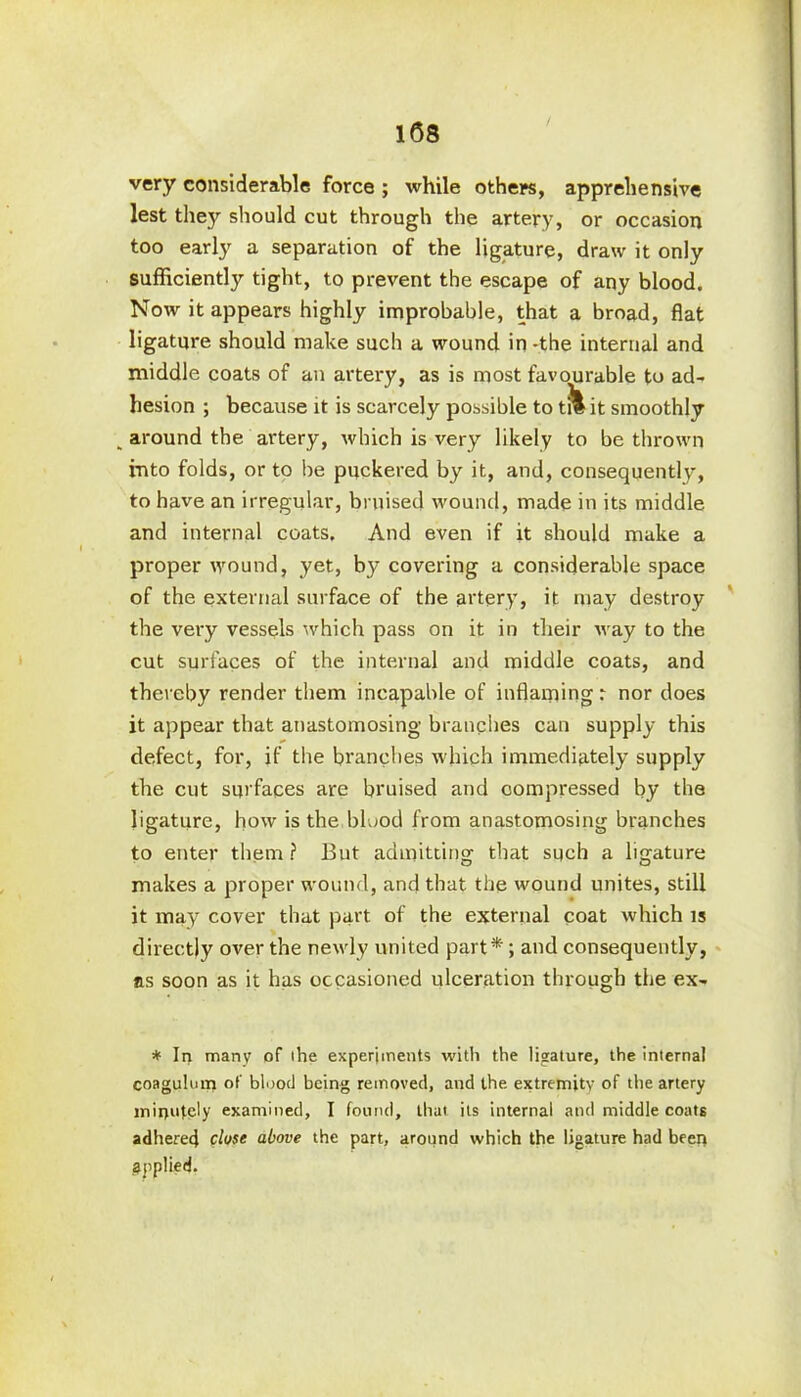 very considerable force ; while others, apprehensive lest they should cut through the artery, or occasion too early a separation of the ligature, draw it only sufficiently tight, to prevent the escape of any blood. Now it appears highly improbable, that a broad, flat ligature should make such a wound in -the internal and middle coats of an artery, as is most favourable to ad- hesion ; because it is scarcely possible to t?l it smoothly „ around the artery, which is very likely to be thrown into folds, or to be puckered by it, and, consequently, to have an irregular, bruised wound, made in its middle and internal coats. And even if it should make a proper wound, yet, by covering a considerable space of the external surface of the artery, it may destroy the very vessels which pass on it in their way to the cut surfaces of the internal and middle coats, and thereby render them incapable of inflaming: nor does it appear that anastomosing branches can supply this defect, for, if the branches which immediately supply the cut surfaces are bruised and compressed by the ligature, how is the blood from anastomosing branches to enter them ? But admitting that such a ligature makes a proper wound, and that the wound unites, still it may cover that part of the external coat which is directly over the newly united part*; and consequently, ns soon as it has occasioned ulceration through the ex- * In many of the experiments with the ligature, the internal coagulum of blood being removed, and the extremity of the artery minutely examined, I found, that its internal and middle coats adhered close above the part, around which the ligature had been applied.