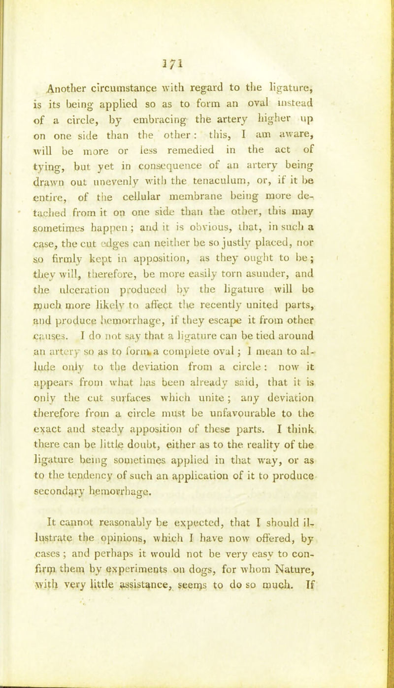 Another circumstance with regard to the ligature, is its being applied so as to form an oval instead of a circle, by embracing the artery higher up on one side than the other: this, I am aware, will be more or less remedied in the act of tying, but yet in consequence of an artery being drawn out unevenly with the tenaculum, or, ii it be entire, of tiie cellular membrane being more de- tached from it on one side than the other, this may sometimes happen ; and it is obvious, that, in such a case, the cut edges can neither be so justly placed, nor so firmly kept in apposition, as they ought to be; they will, therefore, be more easily torn asunder, and the ulceration produced by the ligature will bo much more likely to affect the recently united parts, and produce hemorrhage, if they escape it from other causes. I do not say that a ligature can be tied around an artery so as to form.a complete oval ; 1 mean to al- lude only to the deviation from a circle: now it appears from what lias been already said, that it is only the cut surfaces which unite; any deviation therefore from a circle must be unfavourable to the exact and steady apposition of these parts. I think there can be little doubt, either as to the reality of the ligature being sometimes applied in that way, or as to the tendency of such an application of it to produce secondary hemorrhage. It cannot reasonably be expected, that I should il- lustrate the opinions, which I have now offered, by cases ; and perhaps it would not be very easv to con- firm them by experiments on dogs, for whom Nature, with very little assistance, seems to do so much. If