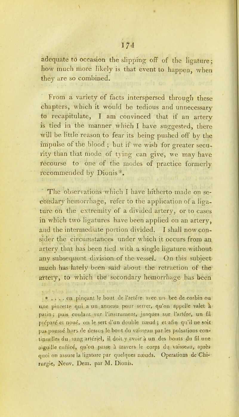adequate to occasion the slipping off of the ligature; how much more likely is that event to happen, when they are so combined. From a variety of facts interspersed through these chapters, which it would be tedious and unnecessary to recapitulate, I am convinced that if an artery is tied in the manner which I have suggested, there will be little reason to fear its being pushed off by the impulse of the blood ; but if we wish for greater secu- rity than that mode of tying can give, we may have recourse to one of the modes of practice formerly recommended by Dionis*. The observations which I have hitherto made on se- condary hemorrhage, refer to the application of a liga- ture on the extremity of a divided artery, or to cases in which two ligatures have been applied on an artery, and the intermediate portion divided. I shall now con- sider the circumstances under which it occurs from an artery that has been tied with a single ligature without any subsequent division of the vessel. On this subject much has lately been said about the retraction of the artery, to which the secondary hemorrhage has been * . . . . en piquant le bout de l'artere avec un bee de corbin ou une pincette qui a un anneau pour serrer, qu’on appelle valet a paiin ; puis coulaut sur l’instrument, jusques sur l’artdre, un El piepard et noue, on le serl d’un double nasud ; et afin qu’il tie solt pus poussd hors de dessus le bout du vaiss.eau par les pulsations con- tinuclles du sang a riddel, il doit y avoir a un des bonis du El une aiguille enlilee, qu’on passe a travers le corps du vaisseau, apres quoi on assure la ligature par quelques najuds. Operations de Chi- rurgie, Neuv. Dem. par M. Dionis.
