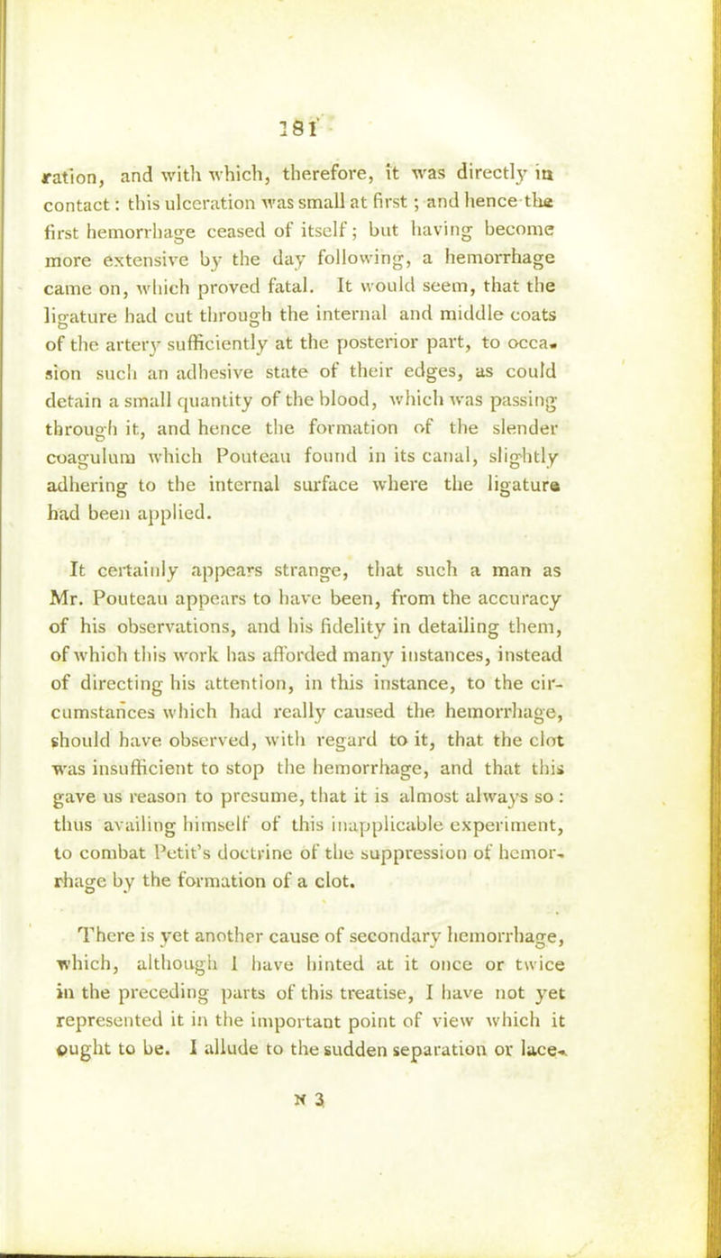 ration, and with which, therefore, it was directly m contact: this ulceration Avas small at first; and hence the first hemorrhage ceased of itself; but having become more extensive by the day following, a hemorrhage came on, which proved fatal. It would seem, that the ligature had cut through the internal and middle coats of the artery sufficiently at the posterior part, to occa- sion such an adhesive state of their edges, as could detain a small quantity of the blood, which Avas passing through it, and hence the formation of the slender coagulum which Pouteau found in its canal, slightly adhering to the internal surface where the ligature had been applied. It certainly appears strange, that such a man as Mr. Pouteau appears to have been, from the accuracy of his observations, and his fidelity in detailing them, of Avhich this Avork has afforded many instances, instead of directing his attention, in this instance, to the cir- cumstances Avhich had really caused the hemorrhage, should have observed, Avith regard to it, that the clot was insufficient to stop the hemorrhage, and that this gave us reason to presume, that it is almost always so : thus availing himself of this inapplicable experiment, to combat Petit’s doctrine of the suppression of hemor- rhage by the formation of a clot. There is yet another cause of secondary hemorrhage, which, although 1 have hinted at it once or twice in the preceding parts of this treatise, I have not yet represented it in the important point of view Avhich it ought to be. I allude to the sudden separation or lace- N 3.