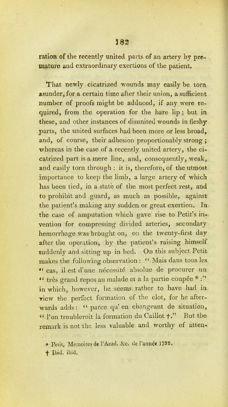 I 5 82 ration of the recently united parts of an artery by pre- mature and extraordinary exertions of the patient. * *That newly cicatrized wounds may easily be torn asunder, for a certain time after their union, a sufficient number of proofs might be adduced, if any were re- quired, from the operation for the hare lip; but in these, and other instances of disunited wounds in fleshy parts, the united surfaces had been more or less broad, and, of course, their adhesion proportionably strong ; whereas in the case of a recently united artery, the ci- catrized part is a mere line, and, consequently, weak, and easily torn through : it is, therefore, of the utmost importance to keep the limb, a large artery of which has been tied, in a state of the most perfect rest, and to prohibit and guard, as much as possible, against the patient’s making any sudden or great exertion. In the case of amputation which gave rise to Petit’s in- vention for compressing divided arteries, secondary hemorrhage was brought on, on the twenty-first day after the operation, by the patient’s raising himself suddenly and sitting up in bed. On this subject Petit makes the following observation : “ Mais dans tous les “ cas, ilestd’une necessite absolue de procurer un “ tres grand repos au malade et a la partie coupee * in which, however, he seems rather to have had in view the perfect formation of the clot, for he after- wards adds: “ parce qu’ en changeant de situation, Ton troubleroit la formation du Caillot f.” But the remark is not the less valuable and worthy of atten- * Petit, Memoires de 1’Acad. &c. de l’ann<£e 1732. + Ibid. ibid.