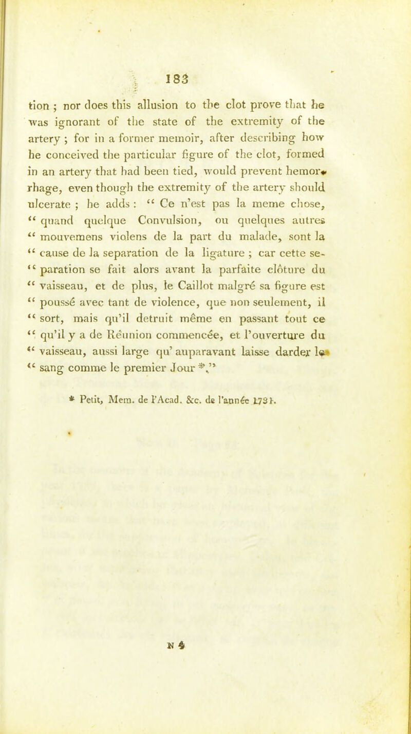 tion ; nor does this allusion to the clot prove that he was ignorant of the state of the extremity of the artery ; for in a former memoir, after describing how he conceived the particular figure of the clot, formed in an artery that had been tied, would prevent hem or* rhage, even though the extremity of the artery should ulcerate ; he adds : “ Ce n’est pas la meme chose, “ quand quelque Convulsion, ou quelques autres “ mouvemens violens de la part du malade, sont la “ cause de la separation de la ligature ; car cette se- ,cparationse fait alors avant la parfaite cloture du <£ vaisseau, et de plus, le Caillot malgr£ sa figure est “ pousstS avec tant de violence, que non seulement, il “ sort, mais qu’il detruit m&me en passant tout ce “ qu’il y a de Reunion commenctie, et l’ouverture du “ vaisseau, aussi large qu’ auparavant laisse darder 1«» sang comme le premier Jour*,.’* * Petit, Mem. de l’Acad. &c. de l'ann^e L73h w 4