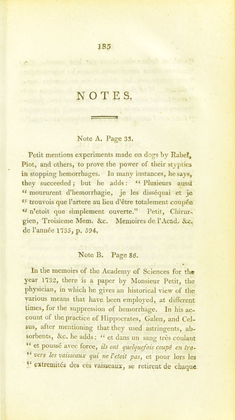 183 NOTES. Note A. Page 33. Petit mentions experiments made on dogs by Ilabel, Piot, and others, to prove the power of their styptics in stopping hemorrhages. In many instances, he says, they succeeded; but he adds: <( Plusieurs aussi <f moururent d’hemorrhagie, je les dissequai et je *■ trouvois que I’artere au lieu d’etre totalement coupee <( n’etoit que simplement ouverte.” Petit, Cliirur- gien, Troisieme Mem. &c. Memoires de l’Acad. &c. de l’annee 1735, p. 594. Note B. Page 86. In the memoirs of the Academy of Sciences for the year 1732, there is a paper by Monsieur Petit, the physician, in which he gives an historical view of the various means that have been employed, at different times, for the suppression of hemorrhage. In his ac- count of the practice of Hippocrates, Galen, and Cel- sus, after mentioning that they used astringents, ab- sorbents, &c. he adds: “ et dans un sang ties coulant “ et pousse avec force, i'Is out quelquefois coupe en tra- '* vers les vaisseaux qui neVetoit pas, et pour lors les “ cxtremites des ces vaisseaux, se retirent de chaque