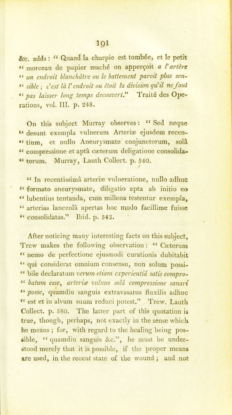 m &c. adds : “ Quand la charpie est tomb6e, et le petit “ morceau de papier mache on apperqoit a V artere <‘ un endroit blanchdtre on le battement paroit plus sen- “ sible; test la V endroit ou etoit la division qu'il nefaui “ pas laisser long temps decouvert.” Traite des Ope- rations, vol. III. p. 248. On this subject Murray observes: “ Sed neque « desunt exempla vulnerum Arteriae ejusdem recen- “ tium, et nullo Aneurysmate conjunctorum, sola ft compressione et apta caeterum deligatione consolida- <c torum. Murray, Lauth Collect, p. 540. “ In recentissimS. arteriae vulneratione, nullo adhuc “ formato aneurysmate, diligatio apta ab initio eo “ lubentius tentanda, cum millena testentur exempla, “ arterias lanceola apertas hoc modo facillime fuisse “ consolidatas.” Ibid. p. 543. After noticing many interesting facts on this subject, Trcw makes the following observation : “ Caeterum “ nemo de perfectione ejusmodi curationis dubitabit “ qui considerat omnium consensu, non solum possi- “ bile declaratum verum etiam experientid satis compro- “ batum esse, arterice vulnus sold compressione sanari “ posse, quamdiu sanguis extravasatus fluxilis adhuc “ est et in alvum suum reduci potest.” Trew. Lauth Collect, p. 580. The latter part of this quotation is true, though, perhaps, not exactly in the sense which he means ; for, with regard to the healing being pos- sible, “ quamdiu sanguis &c.”, he must be under- stood merely that it is possible, if the proper means are used, in the recent state of the wound ; and not