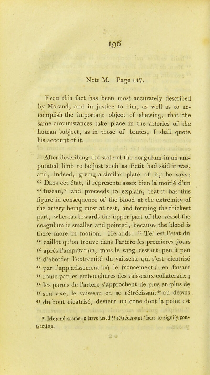 lg(3 Note M. Page 147. Even this fact has been most accurately described by Morand, and in justice to him, as well as to ac- complish the important object of shewing, that the same circumstances take place in the arteries of the human subject, as in those of brutes, I shall quote his account of it. After describing the state of the coagulum in an am- putated limb to be just such as Petit had said it was, and, indeed, giving a similar plate of it, he says: “ Dans cet 6tat, il represente assez bien la moitie d’un <c fuseau,” and proceeds to explain, that it has this figure in consequence of the blood at the extremity of the artery being most at rest, and forming the thickest part, whereas towards the upper part of the vessel the coagulum is smaller and pointed, because the blood is there more in motion. He adds: “ Tel est l’etat du “ caillot qu’on trouve dans l’artere les premieres jours apres Famputation, mais le sang cessant peu-a-peu (C d’aborder Fextremite du vaisseau qui s’est cicatrise “ par Fapplatissement oil le froncement; en faisant “ route par les embouchures des vaisseaux collateraux ; “ les parois de l’artere s’approchent de plus en plus de (‘ son axe, le vaisseau en se retrecissant* au dessus « du bout cipatris^, devient un cone dont la point est I ' » - ’ l .) it)'. .‘>1 * « ' J . J * * Morand seems o have used ff rdtrecissapl” here to signify con- tracting.